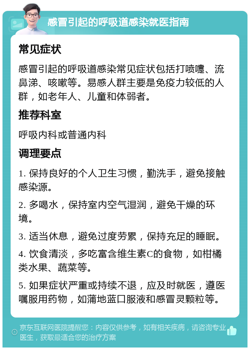 感冒引起的呼吸道感染就医指南 常见症状 感冒引起的呼吸道感染常见症状包括打喷嚏、流鼻涕、咳嗽等。易感人群主要是免疫力较低的人群，如老年人、儿童和体弱者。 推荐科室 呼吸内科或普通内科 调理要点 1. 保持良好的个人卫生习惯，勤洗手，避免接触感染源。 2. 多喝水，保持室内空气湿润，避免干燥的环境。 3. 适当休息，避免过度劳累，保持充足的睡眠。 4. 饮食清淡，多吃富含维生素C的食物，如柑橘类水果、蔬菜等。 5. 如果症状严重或持续不退，应及时就医，遵医嘱服用药物，如蒲地蓝口服液和感冒灵颗粒等。