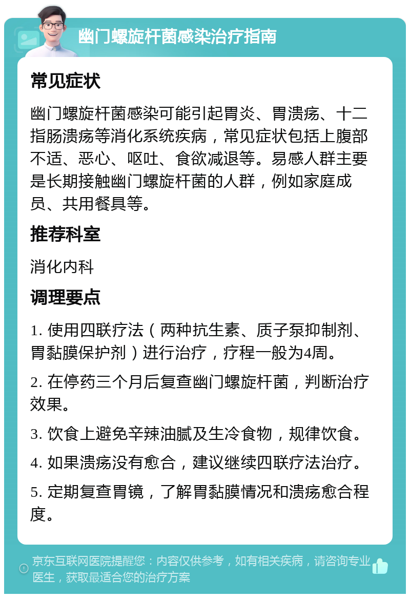 幽门螺旋杆菌感染治疗指南 常见症状 幽门螺旋杆菌感染可能引起胃炎、胃溃疡、十二指肠溃疡等消化系统疾病，常见症状包括上腹部不适、恶心、呕吐、食欲减退等。易感人群主要是长期接触幽门螺旋杆菌的人群，例如家庭成员、共用餐具等。 推荐科室 消化内科 调理要点 1. 使用四联疗法（两种抗生素、质子泵抑制剂、胃黏膜保护剂）进行治疗，疗程一般为4周。 2. 在停药三个月后复查幽门螺旋杆菌，判断治疗效果。 3. 饮食上避免辛辣油腻及生冷食物，规律饮食。 4. 如果溃疡没有愈合，建议继续四联疗法治疗。 5. 定期复查胃镜，了解胃黏膜情况和溃疡愈合程度。