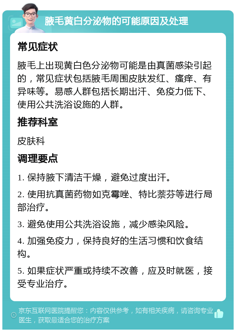 腋毛黄白分泌物的可能原因及处理 常见症状 腋毛上出现黄白色分泌物可能是由真菌感染引起的，常见症状包括腋毛周围皮肤发红、瘙痒、有异味等。易感人群包括长期出汗、免疫力低下、使用公共洗浴设施的人群。 推荐科室 皮肤科 调理要点 1. 保持腋下清洁干燥，避免过度出汗。 2. 使用抗真菌药物如克霉唑、特比萘芬等进行局部治疗。 3. 避免使用公共洗浴设施，减少感染风险。 4. 加强免疫力，保持良好的生活习惯和饮食结构。 5. 如果症状严重或持续不改善，应及时就医，接受专业治疗。