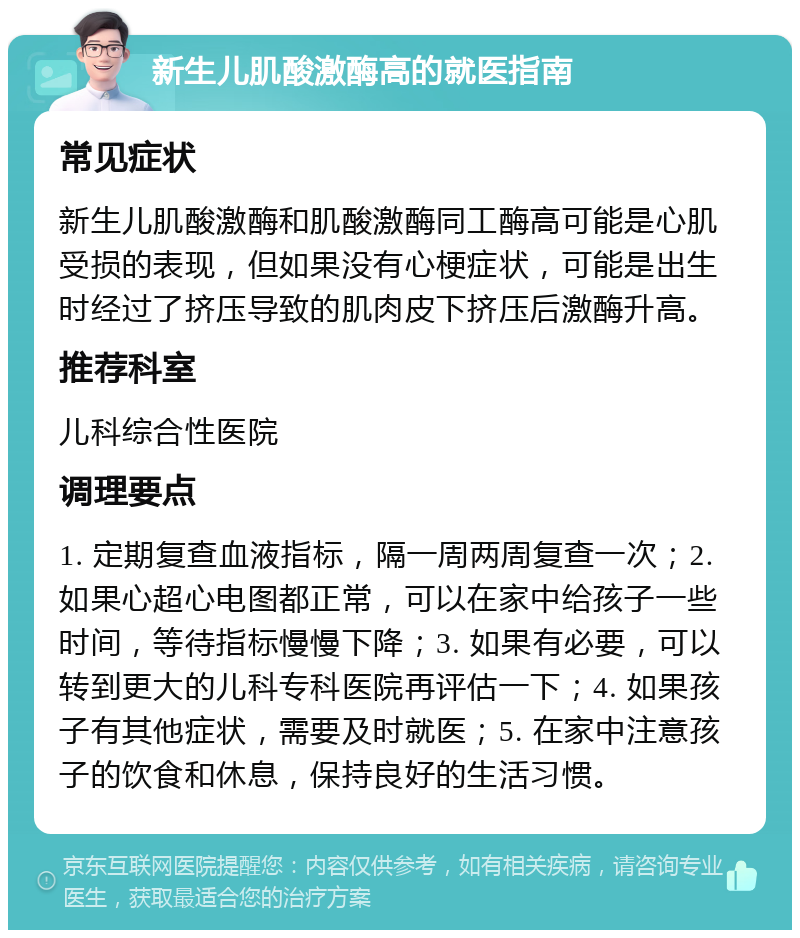 新生儿肌酸激酶高的就医指南 常见症状 新生儿肌酸激酶和肌酸激酶同工酶高可能是心肌受损的表现，但如果没有心梗症状，可能是出生时经过了挤压导致的肌肉皮下挤压后激酶升高。 推荐科室 儿科综合性医院 调理要点 1. 定期复查血液指标，隔一周两周复查一次；2. 如果心超心电图都正常，可以在家中给孩子一些时间，等待指标慢慢下降；3. 如果有必要，可以转到更大的儿科专科医院再评估一下；4. 如果孩子有其他症状，需要及时就医；5. 在家中注意孩子的饮食和休息，保持良好的生活习惯。