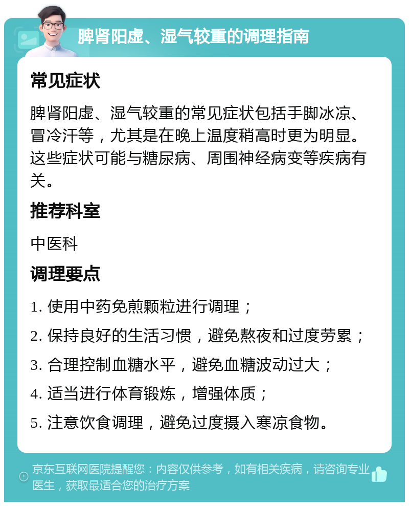 脾肾阳虚、湿气较重的调理指南 常见症状 脾肾阳虚、湿气较重的常见症状包括手脚冰凉、冒冷汗等，尤其是在晚上温度稍高时更为明显。这些症状可能与糖尿病、周围神经病变等疾病有关。 推荐科室 中医科 调理要点 1. 使用中药免煎颗粒进行调理； 2. 保持良好的生活习惯，避免熬夜和过度劳累； 3. 合理控制血糖水平，避免血糖波动过大； 4. 适当进行体育锻炼，增强体质； 5. 注意饮食调理，避免过度摄入寒凉食物。