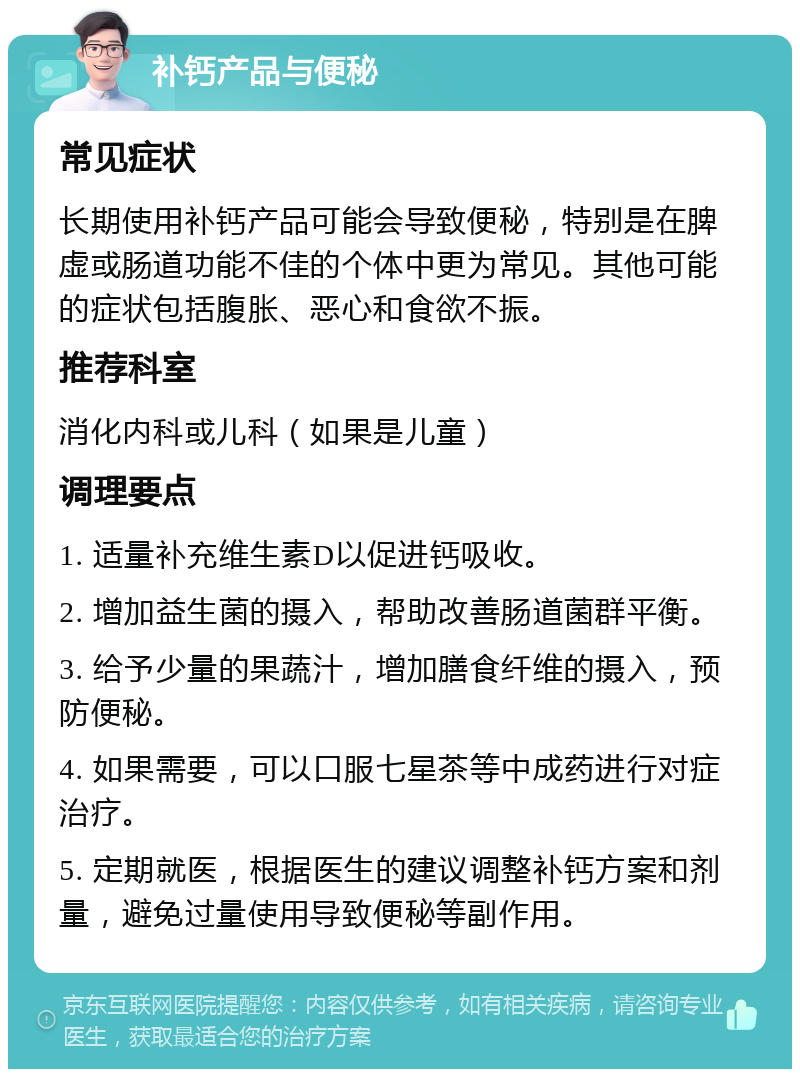 补钙产品与便秘 常见症状 长期使用补钙产品可能会导致便秘，特别是在脾虚或肠道功能不佳的个体中更为常见。其他可能的症状包括腹胀、恶心和食欲不振。 推荐科室 消化内科或儿科（如果是儿童） 调理要点 1. 适量补充维生素D以促进钙吸收。 2. 增加益生菌的摄入，帮助改善肠道菌群平衡。 3. 给予少量的果蔬汁，增加膳食纤维的摄入，预防便秘。 4. 如果需要，可以口服七星茶等中成药进行对症治疗。 5. 定期就医，根据医生的建议调整补钙方案和剂量，避免过量使用导致便秘等副作用。