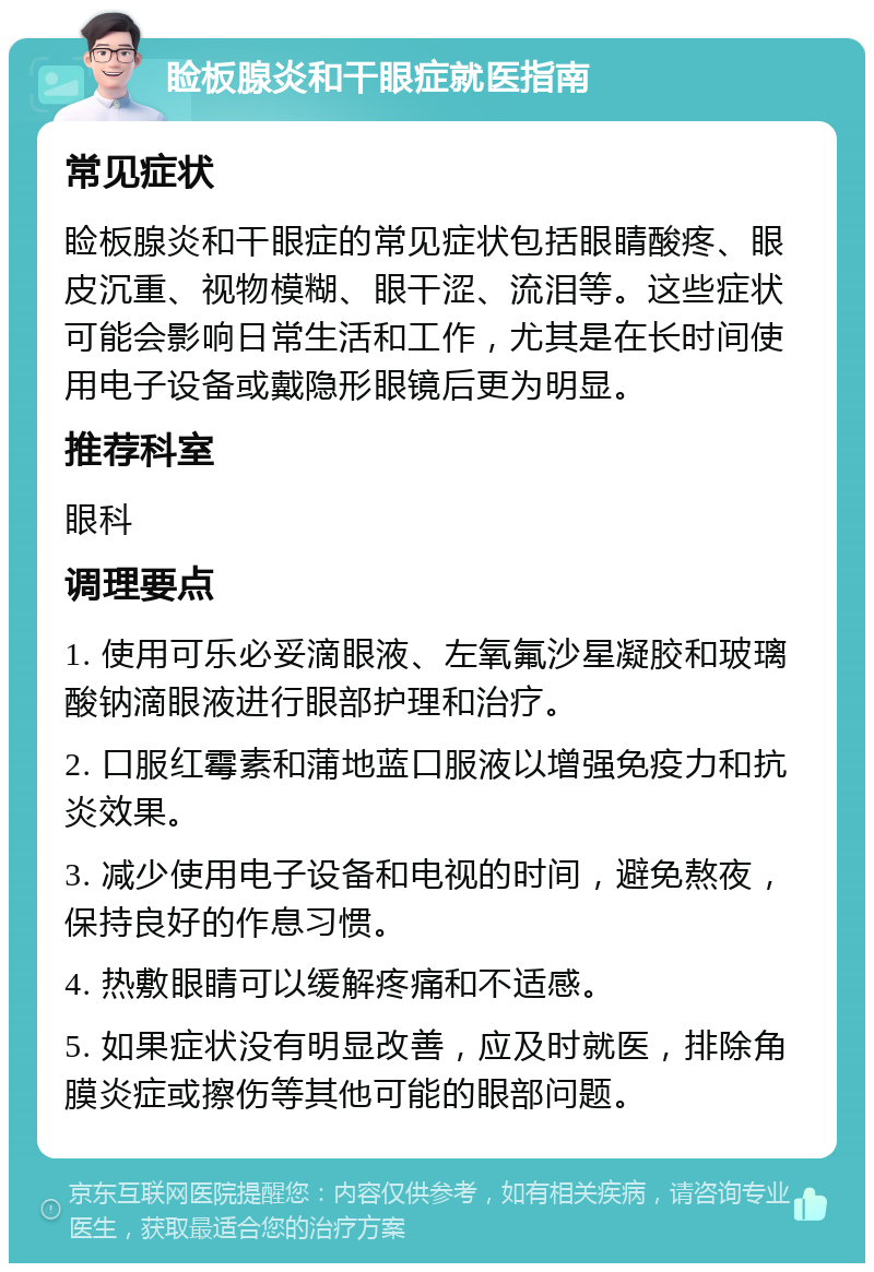 睑板腺炎和干眼症就医指南 常见症状 睑板腺炎和干眼症的常见症状包括眼睛酸疼、眼皮沉重、视物模糊、眼干涩、流泪等。这些症状可能会影响日常生活和工作，尤其是在长时间使用电子设备或戴隐形眼镜后更为明显。 推荐科室 眼科 调理要点 1. 使用可乐必妥滴眼液、左氧氟沙星凝胶和玻璃酸钠滴眼液进行眼部护理和治疗。 2. 口服红霉素和蒲地蓝口服液以增强免疫力和抗炎效果。 3. 减少使用电子设备和电视的时间，避免熬夜，保持良好的作息习惯。 4. 热敷眼睛可以缓解疼痛和不适感。 5. 如果症状没有明显改善，应及时就医，排除角膜炎症或擦伤等其他可能的眼部问题。