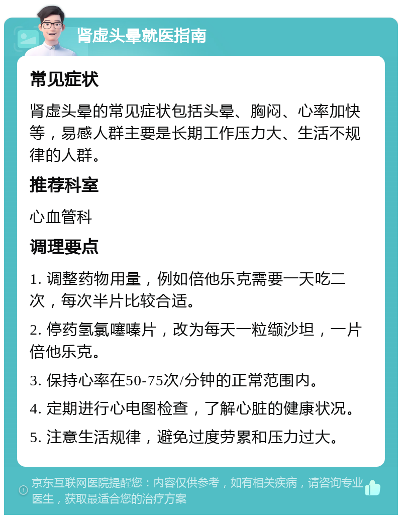 肾虚头晕就医指南 常见症状 肾虚头晕的常见症状包括头晕、胸闷、心率加快等，易感人群主要是长期工作压力大、生活不规律的人群。 推荐科室 心血管科 调理要点 1. 调整药物用量，例如倍他乐克需要一天吃二次，每次半片比较合适。 2. 停药氢氯噻嗪片，改为每天一粒缬沙坦，一片倍他乐克。 3. 保持心率在50-75次/分钟的正常范围内。 4. 定期进行心电图检查，了解心脏的健康状况。 5. 注意生活规律，避免过度劳累和压力过大。