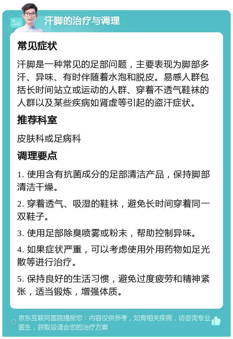 汗脚的治疗与调理 常见症状 汗脚是一种常见的足部问题，主要表现为脚部多汗、异味、有时伴随着水泡和脱皮。易感人群包括长时间站立或运动的人群、穿着不透气鞋袜的人群以及某些疾病如肾虚等引起的盗汗症状。 推荐科室 皮肤科或足病科 调理要点 1. 使用含有抗菌成分的足部清洁产品，保持脚部清洁干燥。 2. 穿着透气、吸湿的鞋袜，避免长时间穿着同一双鞋子。 3. 使用足部除臭喷雾或粉末，帮助控制异味。 4. 如果症状严重，可以考虑使用外用药物如足光散等进行治疗。 5. 保持良好的生活习惯，避免过度疲劳和精神紧张，适当锻炼，增强体质。