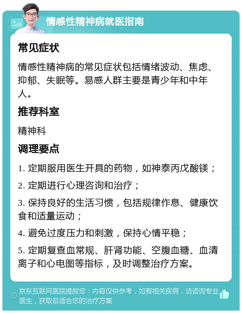 情感性精神病就医指南 常见症状 情感性精神病的常见症状包括情绪波动、焦虑、抑郁、失眠等。易感人群主要是青少年和中年人。 推荐科室 精神科 调理要点 1. 定期服用医生开具的药物，如神泰丙戊酸镁； 2. 定期进行心理咨询和治疗； 3. 保持良好的生活习惯，包括规律作息、健康饮食和适量运动； 4. 避免过度压力和刺激，保持心情平稳； 5. 定期复查血常规、肝肾功能、空腹血糖、血清离子和心电图等指标，及时调整治疗方案。