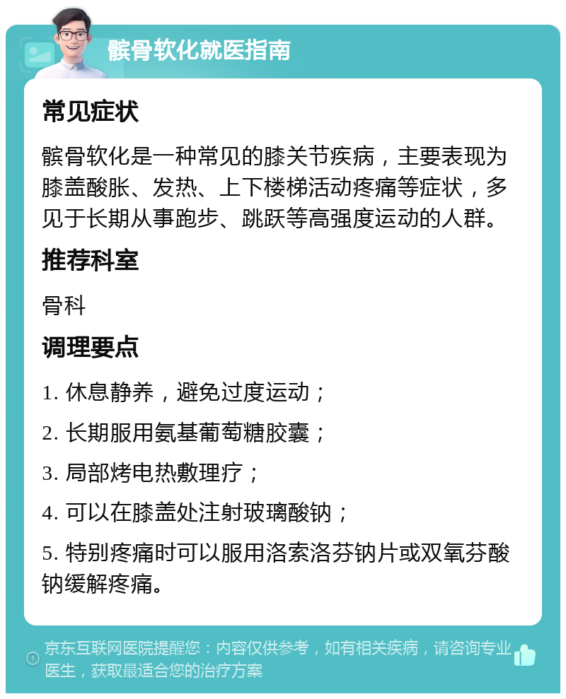 髌骨软化就医指南 常见症状 髌骨软化是一种常见的膝关节疾病，主要表现为膝盖酸胀、发热、上下楼梯活动疼痛等症状，多见于长期从事跑步、跳跃等高强度运动的人群。 推荐科室 骨科 调理要点 1. 休息静养，避免过度运动； 2. 长期服用氨基葡萄糖胶囊； 3. 局部烤电热敷理疗； 4. 可以在膝盖处注射玻璃酸钠； 5. 特别疼痛时可以服用洛索洛芬钠片或双氧芬酸钠缓解疼痛。