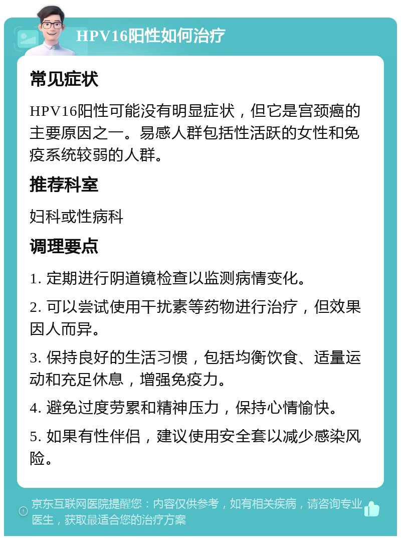 HPV16阳性如何治疗 常见症状 HPV16阳性可能没有明显症状，但它是宫颈癌的主要原因之一。易感人群包括性活跃的女性和免疫系统较弱的人群。 推荐科室 妇科或性病科 调理要点 1. 定期进行阴道镜检查以监测病情变化。 2. 可以尝试使用干扰素等药物进行治疗，但效果因人而异。 3. 保持良好的生活习惯，包括均衡饮食、适量运动和充足休息，增强免疫力。 4. 避免过度劳累和精神压力，保持心情愉快。 5. 如果有性伴侣，建议使用安全套以减少感染风险。