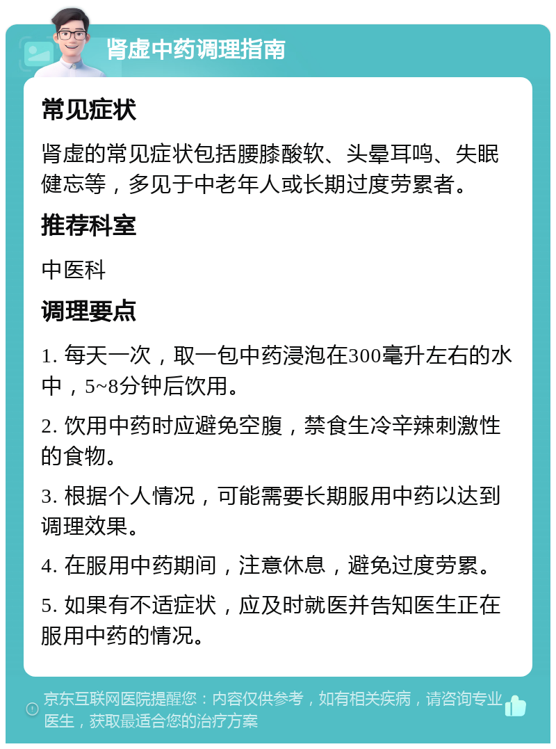 肾虚中药调理指南 常见症状 肾虚的常见症状包括腰膝酸软、头晕耳鸣、失眠健忘等，多见于中老年人或长期过度劳累者。 推荐科室 中医科 调理要点 1. 每天一次，取一包中药浸泡在300毫升左右的水中，5~8分钟后饮用。 2. 饮用中药时应避免空腹，禁食生冷辛辣刺激性的食物。 3. 根据个人情况，可能需要长期服用中药以达到调理效果。 4. 在服用中药期间，注意休息，避免过度劳累。 5. 如果有不适症状，应及时就医并告知医生正在服用中药的情况。