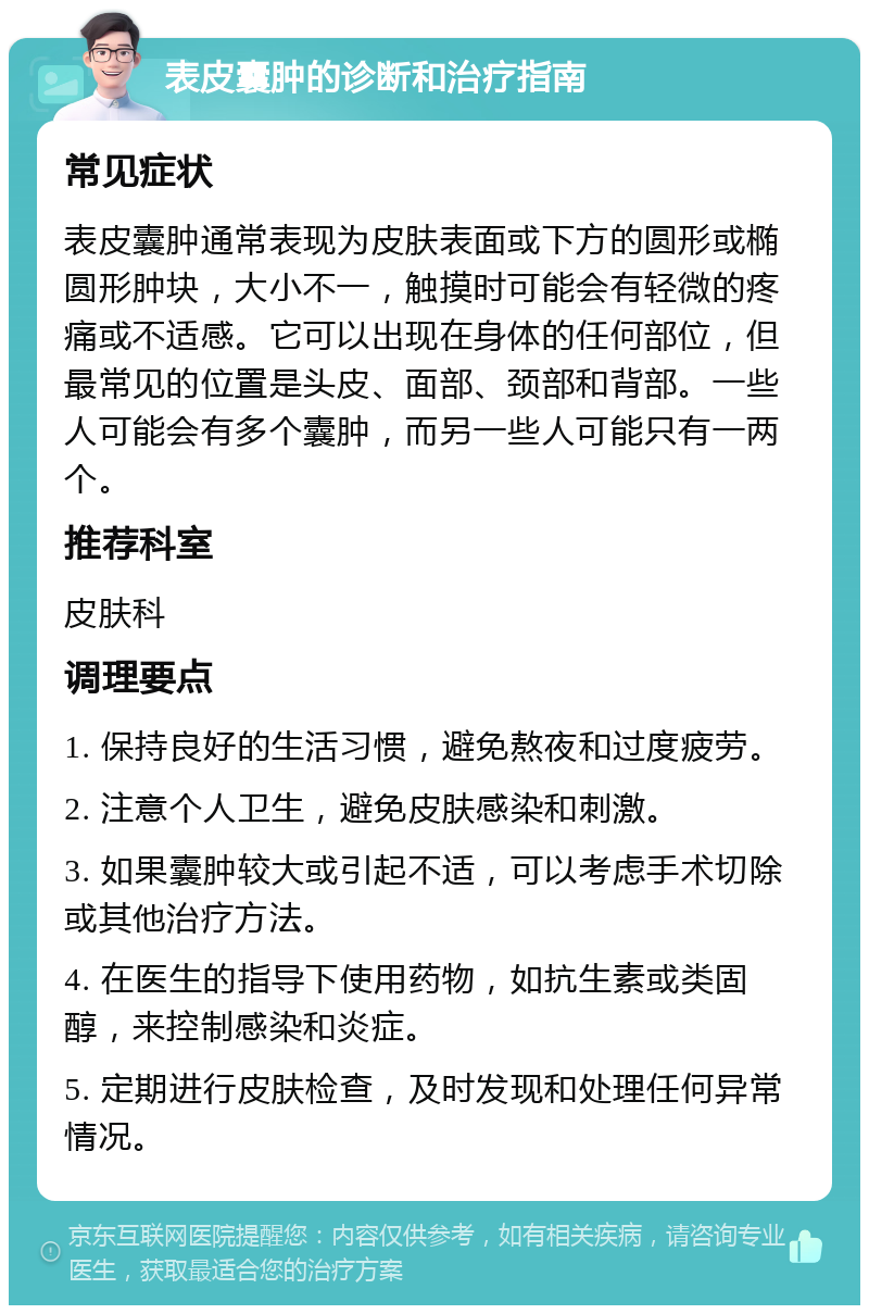 表皮囊肿的诊断和治疗指南 常见症状 表皮囊肿通常表现为皮肤表面或下方的圆形或椭圆形肿块，大小不一，触摸时可能会有轻微的疼痛或不适感。它可以出现在身体的任何部位，但最常见的位置是头皮、面部、颈部和背部。一些人可能会有多个囊肿，而另一些人可能只有一两个。 推荐科室 皮肤科 调理要点 1. 保持良好的生活习惯，避免熬夜和过度疲劳。 2. 注意个人卫生，避免皮肤感染和刺激。 3. 如果囊肿较大或引起不适，可以考虑手术切除或其他治疗方法。 4. 在医生的指导下使用药物，如抗生素或类固醇，来控制感染和炎症。 5. 定期进行皮肤检查，及时发现和处理任何异常情况。