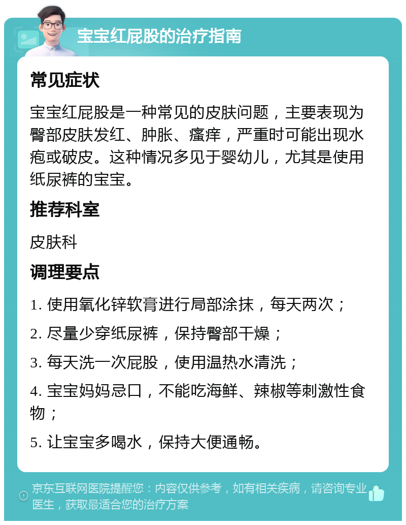 宝宝红屁股的治疗指南 常见症状 宝宝红屁股是一种常见的皮肤问题，主要表现为臀部皮肤发红、肿胀、瘙痒，严重时可能出现水疱或破皮。这种情况多见于婴幼儿，尤其是使用纸尿裤的宝宝。 推荐科室 皮肤科 调理要点 1. 使用氧化锌软膏进行局部涂抹，每天两次； 2. 尽量少穿纸尿裤，保持臀部干燥； 3. 每天洗一次屁股，使用温热水清洗； 4. 宝宝妈妈忌口，不能吃海鲜、辣椒等刺激性食物； 5. 让宝宝多喝水，保持大便通畅。