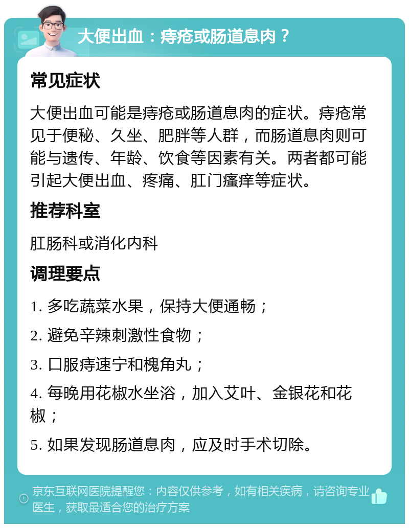 大便出血：痔疮或肠道息肉？ 常见症状 大便出血可能是痔疮或肠道息肉的症状。痔疮常见于便秘、久坐、肥胖等人群，而肠道息肉则可能与遗传、年龄、饮食等因素有关。两者都可能引起大便出血、疼痛、肛门瘙痒等症状。 推荐科室 肛肠科或消化内科 调理要点 1. 多吃蔬菜水果，保持大便通畅； 2. 避免辛辣刺激性食物； 3. 口服痔速宁和槐角丸； 4. 每晚用花椒水坐浴，加入艾叶、金银花和花椒； 5. 如果发现肠道息肉，应及时手术切除。