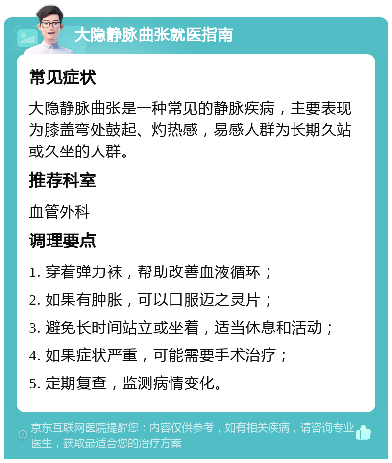 大隐静脉曲张就医指南 常见症状 大隐静脉曲张是一种常见的静脉疾病，主要表现为膝盖弯处鼓起、灼热感，易感人群为长期久站或久坐的人群。 推荐科室 血管外科 调理要点 1. 穿着弹力袜，帮助改善血液循环； 2. 如果有肿胀，可以口服迈之灵片； 3. 避免长时间站立或坐着，适当休息和活动； 4. 如果症状严重，可能需要手术治疗； 5. 定期复查，监测病情变化。