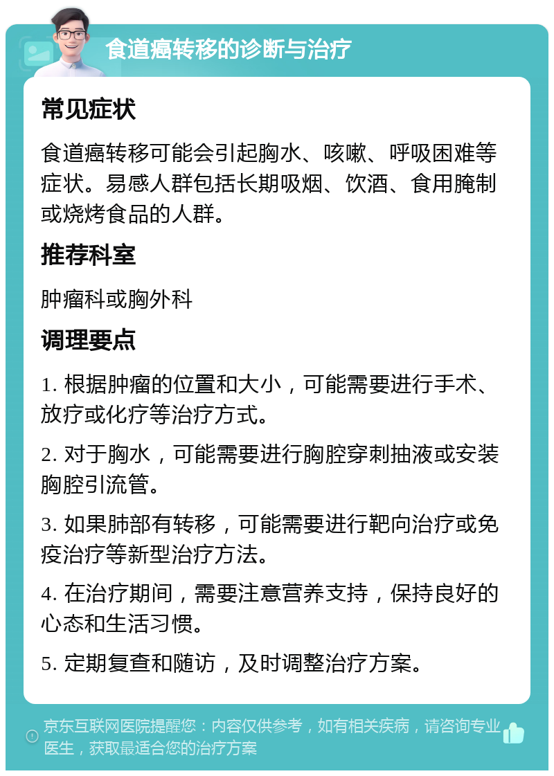 食道癌转移的诊断与治疗 常见症状 食道癌转移可能会引起胸水、咳嗽、呼吸困难等症状。易感人群包括长期吸烟、饮酒、食用腌制或烧烤食品的人群。 推荐科室 肿瘤科或胸外科 调理要点 1. 根据肿瘤的位置和大小，可能需要进行手术、放疗或化疗等治疗方式。 2. 对于胸水，可能需要进行胸腔穿刺抽液或安装胸腔引流管。 3. 如果肺部有转移，可能需要进行靶向治疗或免疫治疗等新型治疗方法。 4. 在治疗期间，需要注意营养支持，保持良好的心态和生活习惯。 5. 定期复查和随访，及时调整治疗方案。