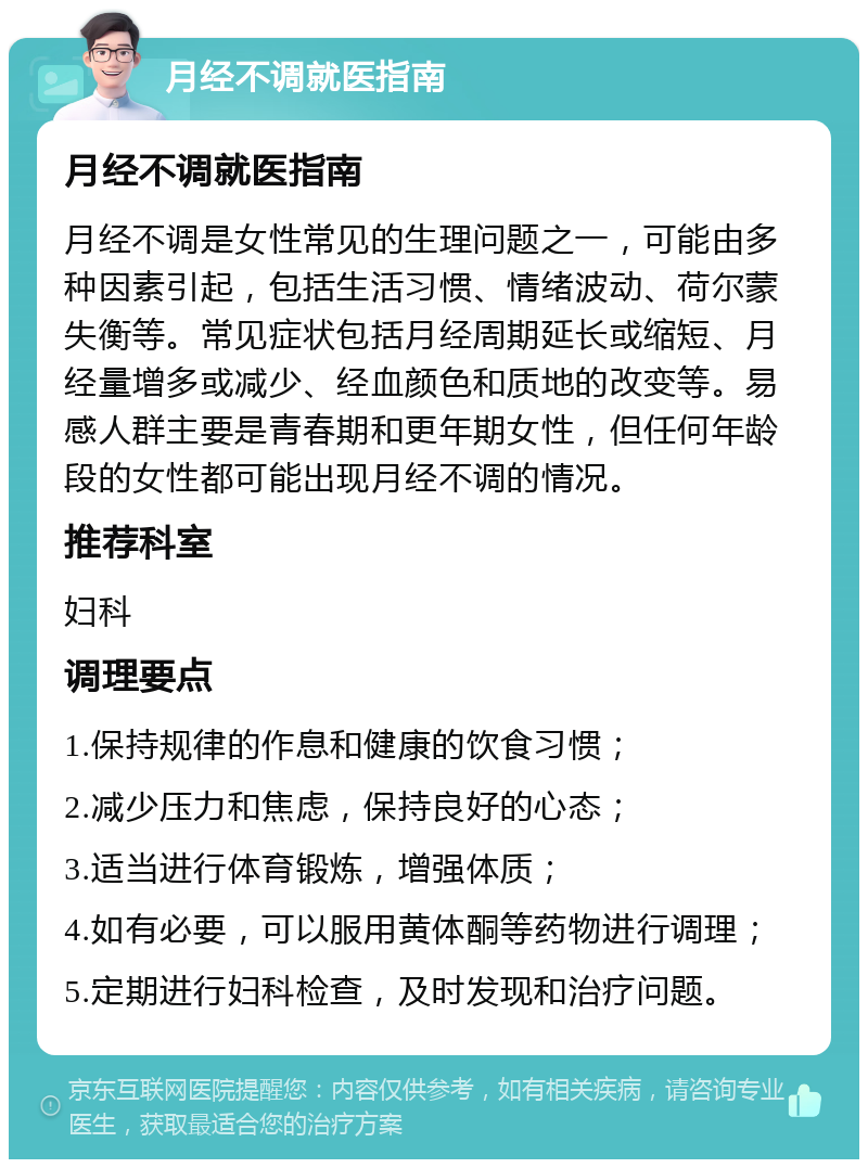 月经不调就医指南 月经不调就医指南 月经不调是女性常见的生理问题之一，可能由多种因素引起，包括生活习惯、情绪波动、荷尔蒙失衡等。常见症状包括月经周期延长或缩短、月经量增多或减少、经血颜色和质地的改变等。易感人群主要是青春期和更年期女性，但任何年龄段的女性都可能出现月经不调的情况。 推荐科室 妇科 调理要点 1.保持规律的作息和健康的饮食习惯； 2.减少压力和焦虑，保持良好的心态； 3.适当进行体育锻炼，增强体质； 4.如有必要，可以服用黄体酮等药物进行调理； 5.定期进行妇科检查，及时发现和治疗问题。