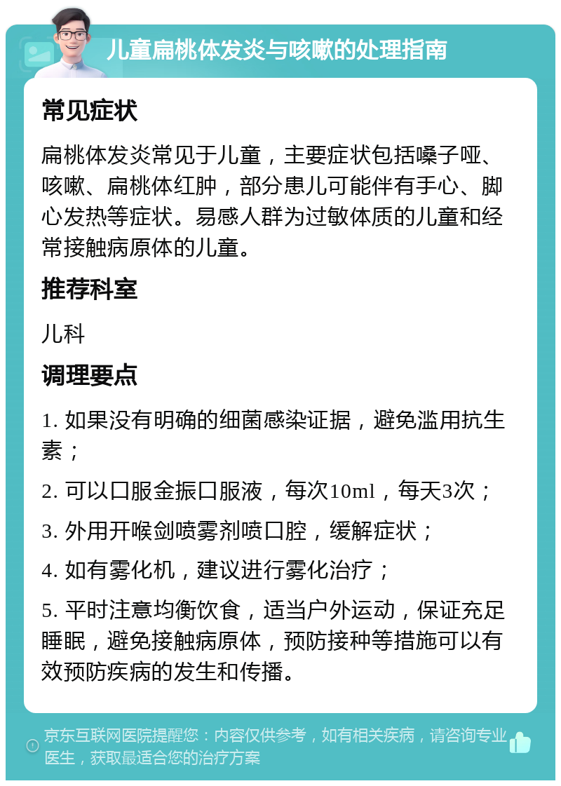 儿童扁桃体发炎与咳嗽的处理指南 常见症状 扁桃体发炎常见于儿童，主要症状包括嗓子哑、咳嗽、扁桃体红肿，部分患儿可能伴有手心、脚心发热等症状。易感人群为过敏体质的儿童和经常接触病原体的儿童。 推荐科室 儿科 调理要点 1. 如果没有明确的细菌感染证据，避免滥用抗生素； 2. 可以口服金振口服液，每次10ml，每天3次； 3. 外用开喉剑喷雾剂喷口腔，缓解症状； 4. 如有雾化机，建议进行雾化治疗； 5. 平时注意均衡饮食，适当户外运动，保证充足睡眠，避免接触病原体，预防接种等措施可以有效预防疾病的发生和传播。