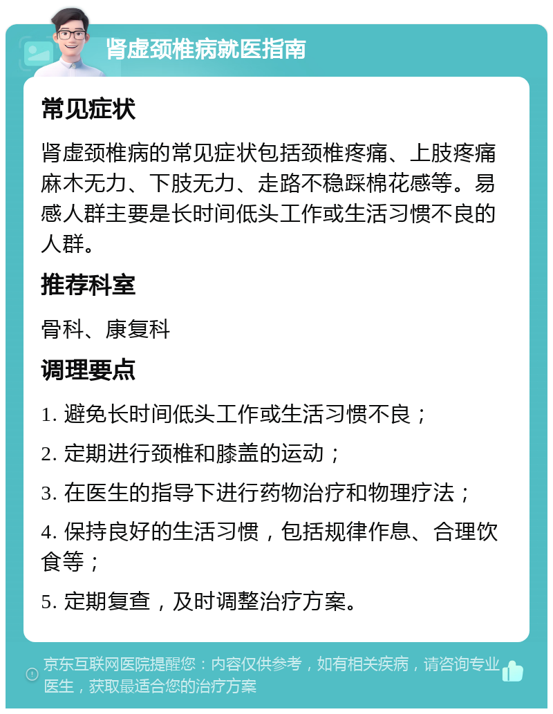 肾虚颈椎病就医指南 常见症状 肾虚颈椎病的常见症状包括颈椎疼痛、上肢疼痛麻木无力、下肢无力、走路不稳踩棉花感等。易感人群主要是长时间低头工作或生活习惯不良的人群。 推荐科室 骨科、康复科 调理要点 1. 避免长时间低头工作或生活习惯不良； 2. 定期进行颈椎和膝盖的运动； 3. 在医生的指导下进行药物治疗和物理疗法； 4. 保持良好的生活习惯，包括规律作息、合理饮食等； 5. 定期复查，及时调整治疗方案。