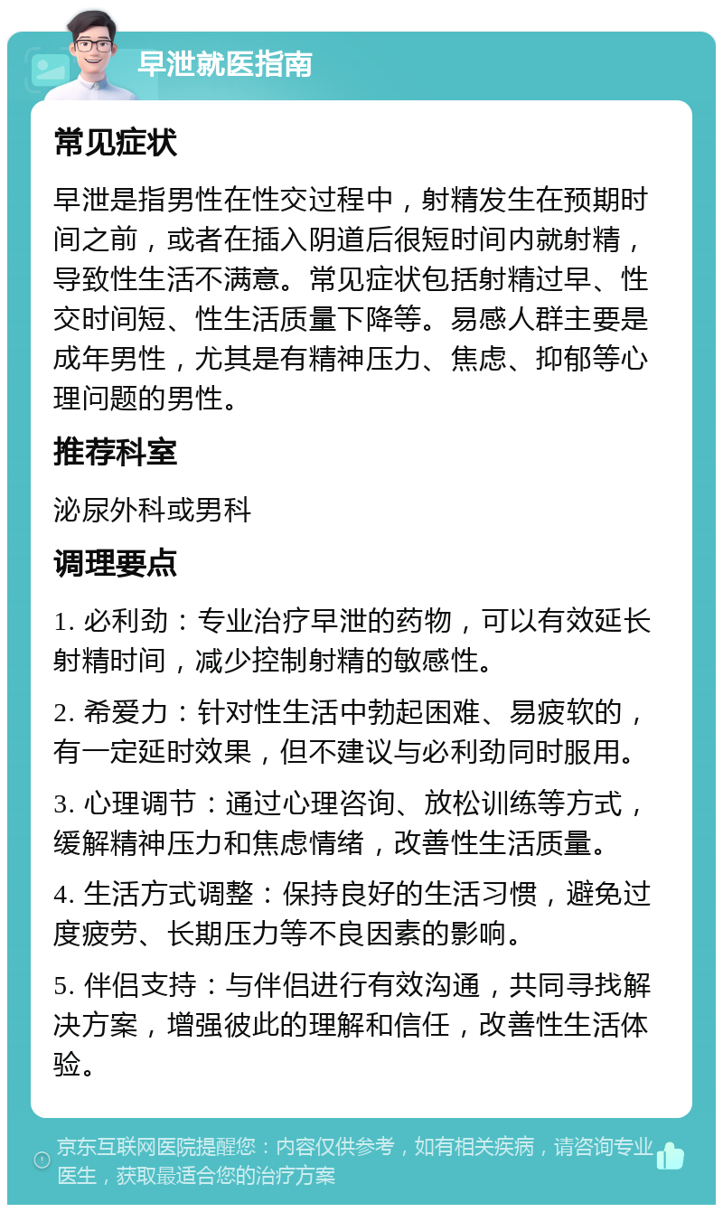 早泄就医指南 常见症状 早泄是指男性在性交过程中，射精发生在预期时间之前，或者在插入阴道后很短时间内就射精，导致性生活不满意。常见症状包括射精过早、性交时间短、性生活质量下降等。易感人群主要是成年男性，尤其是有精神压力、焦虑、抑郁等心理问题的男性。 推荐科室 泌尿外科或男科 调理要点 1. 必利劲：专业治疗早泄的药物，可以有效延长射精时间，减少控制射精的敏感性。 2. 希爱力：针对性生活中勃起困难、易疲软的，有一定延时效果，但不建议与必利劲同时服用。 3. 心理调节：通过心理咨询、放松训练等方式，缓解精神压力和焦虑情绪，改善性生活质量。 4. 生活方式调整：保持良好的生活习惯，避免过度疲劳、长期压力等不良因素的影响。 5. 伴侣支持：与伴侣进行有效沟通，共同寻找解决方案，增强彼此的理解和信任，改善性生活体验。