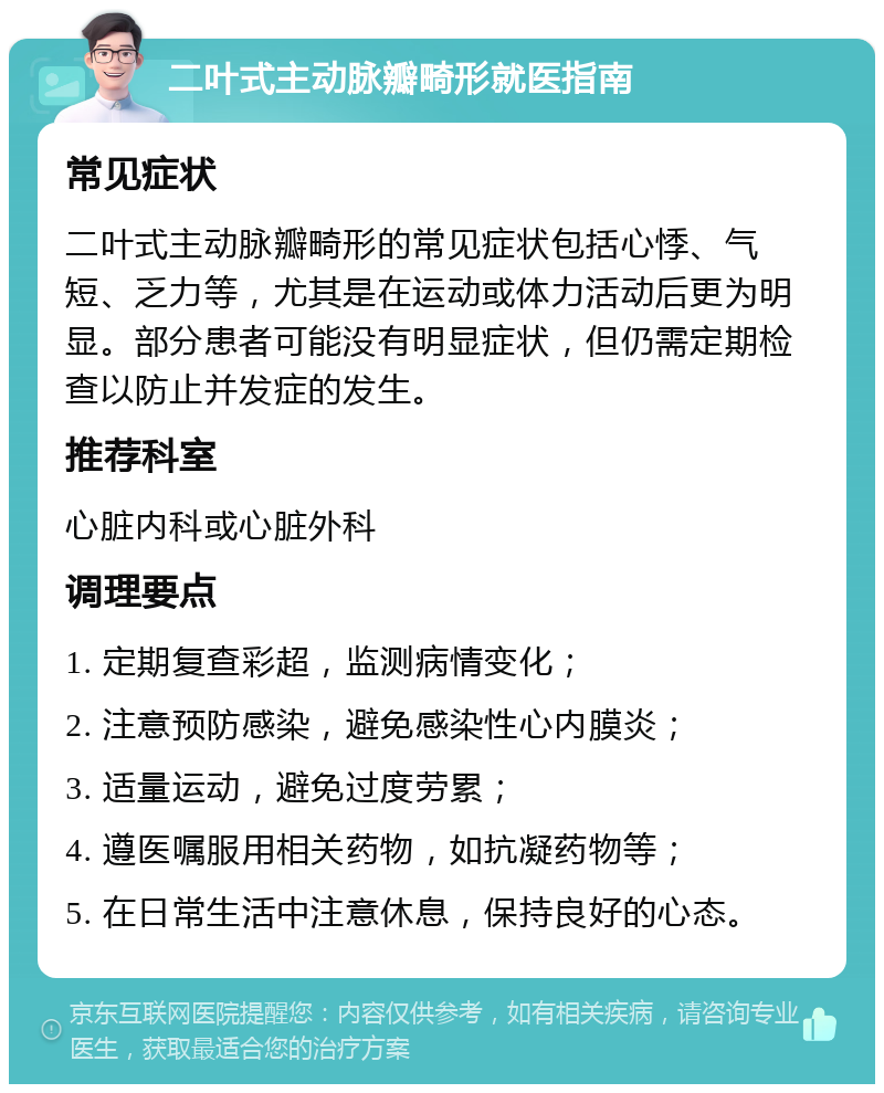 二叶式主动脉瓣畸形就医指南 常见症状 二叶式主动脉瓣畸形的常见症状包括心悸、气短、乏力等，尤其是在运动或体力活动后更为明显。部分患者可能没有明显症状，但仍需定期检查以防止并发症的发生。 推荐科室 心脏内科或心脏外科 调理要点 1. 定期复查彩超，监测病情变化； 2. 注意预防感染，避免感染性心内膜炎； 3. 适量运动，避免过度劳累； 4. 遵医嘱服用相关药物，如抗凝药物等； 5. 在日常生活中注意休息，保持良好的心态。