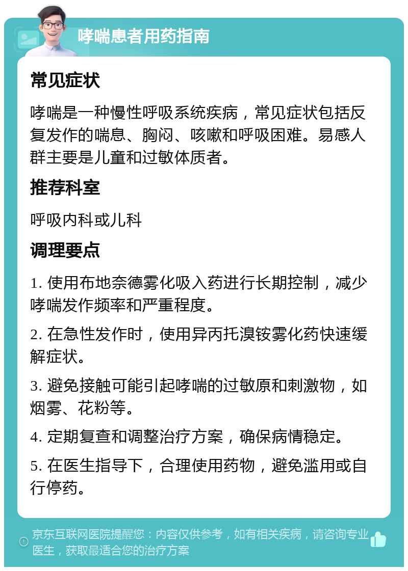 哮喘患者用药指南 常见症状 哮喘是一种慢性呼吸系统疾病，常见症状包括反复发作的喘息、胸闷、咳嗽和呼吸困难。易感人群主要是儿童和过敏体质者。 推荐科室 呼吸内科或儿科 调理要点 1. 使用布地奈德雾化吸入药进行长期控制，减少哮喘发作频率和严重程度。 2. 在急性发作时，使用异丙托溴铵雾化药快速缓解症状。 3. 避免接触可能引起哮喘的过敏原和刺激物，如烟雾、花粉等。 4. 定期复查和调整治疗方案，确保病情稳定。 5. 在医生指导下，合理使用药物，避免滥用或自行停药。