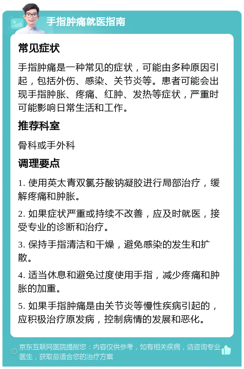 手指肿痛就医指南 常见症状 手指肿痛是一种常见的症状，可能由多种原因引起，包括外伤、感染、关节炎等。患者可能会出现手指肿胀、疼痛、红肿、发热等症状，严重时可能影响日常生活和工作。 推荐科室 骨科或手外科 调理要点 1. 使用英太青双氯芬酸钠凝胶进行局部治疗，缓解疼痛和肿胀。 2. 如果症状严重或持续不改善，应及时就医，接受专业的诊断和治疗。 3. 保持手指清洁和干燥，避免感染的发生和扩散。 4. 适当休息和避免过度使用手指，减少疼痛和肿胀的加重。 5. 如果手指肿痛是由关节炎等慢性疾病引起的，应积极治疗原发病，控制病情的发展和恶化。