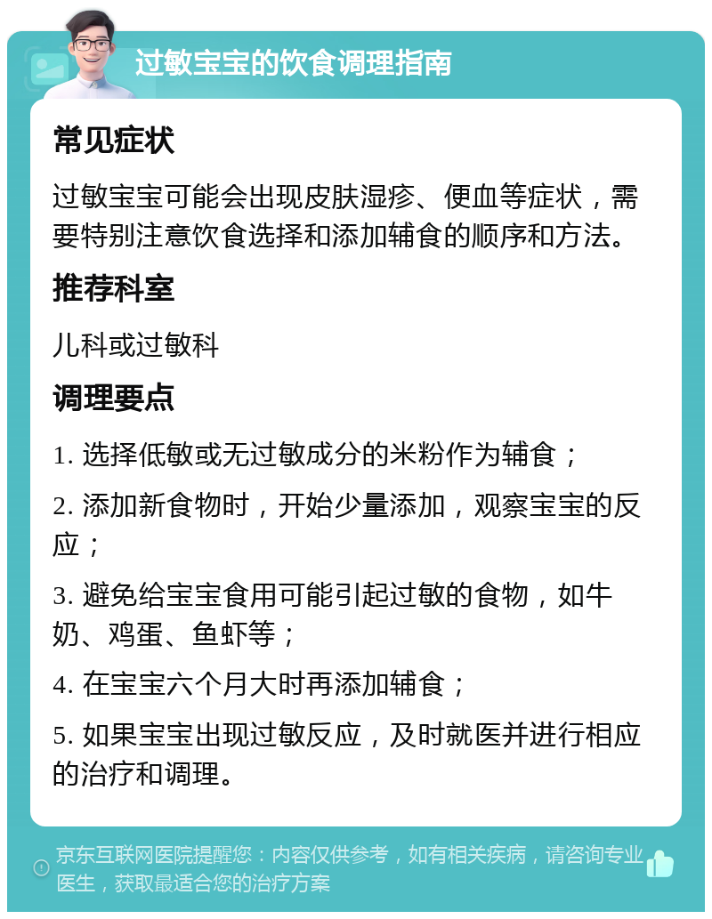 过敏宝宝的饮食调理指南 常见症状 过敏宝宝可能会出现皮肤湿疹、便血等症状，需要特别注意饮食选择和添加辅食的顺序和方法。 推荐科室 儿科或过敏科 调理要点 1. 选择低敏或无过敏成分的米粉作为辅食； 2. 添加新食物时，开始少量添加，观察宝宝的反应； 3. 避免给宝宝食用可能引起过敏的食物，如牛奶、鸡蛋、鱼虾等； 4. 在宝宝六个月大时再添加辅食； 5. 如果宝宝出现过敏反应，及时就医并进行相应的治疗和调理。