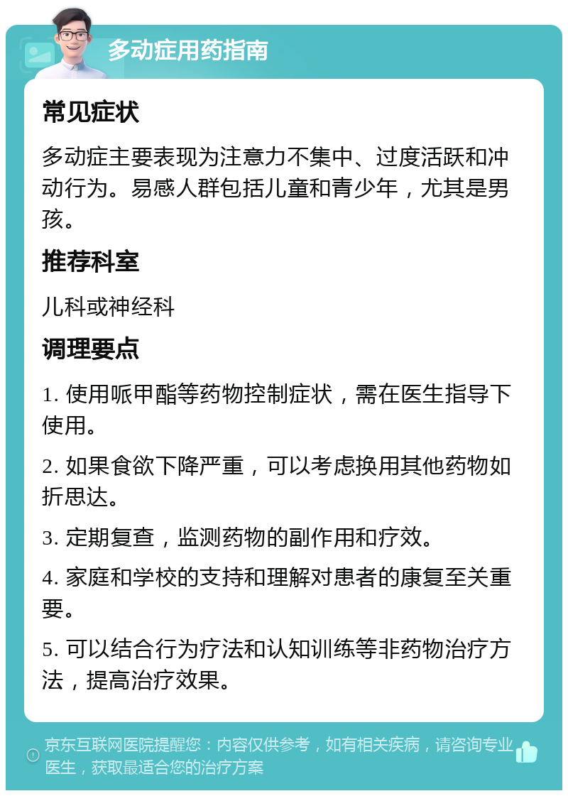 多动症用药指南 常见症状 多动症主要表现为注意力不集中、过度活跃和冲动行为。易感人群包括儿童和青少年，尤其是男孩。 推荐科室 儿科或神经科 调理要点 1. 使用哌甲酯等药物控制症状，需在医生指导下使用。 2. 如果食欲下降严重，可以考虑换用其他药物如折思达。 3. 定期复查，监测药物的副作用和疗效。 4. 家庭和学校的支持和理解对患者的康复至关重要。 5. 可以结合行为疗法和认知训练等非药物治疗方法，提高治疗效果。