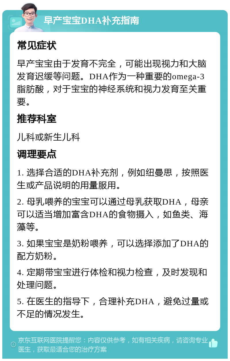 早产宝宝DHA补充指南 常见症状 早产宝宝由于发育不完全，可能出现视力和大脑发育迟缓等问题。DHA作为一种重要的omega-3脂肪酸，对于宝宝的神经系统和视力发育至关重要。 推荐科室 儿科或新生儿科 调理要点 1. 选择合适的DHA补充剂，例如纽曼思，按照医生或产品说明的用量服用。 2. 母乳喂养的宝宝可以通过母乳获取DHA，母亲可以适当增加富含DHA的食物摄入，如鱼类、海藻等。 3. 如果宝宝是奶粉喂养，可以选择添加了DHA的配方奶粉。 4. 定期带宝宝进行体检和视力检查，及时发现和处理问题。 5. 在医生的指导下，合理补充DHA，避免过量或不足的情况发生。