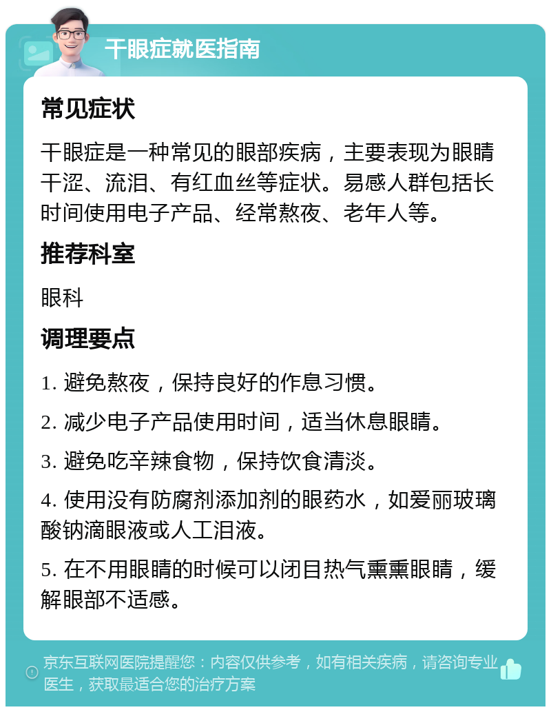 干眼症就医指南 常见症状 干眼症是一种常见的眼部疾病，主要表现为眼睛干涩、流泪、有红血丝等症状。易感人群包括长时间使用电子产品、经常熬夜、老年人等。 推荐科室 眼科 调理要点 1. 避免熬夜，保持良好的作息习惯。 2. 减少电子产品使用时间，适当休息眼睛。 3. 避免吃辛辣食物，保持饮食清淡。 4. 使用没有防腐剂添加剂的眼药水，如爱丽玻璃酸钠滴眼液或人工泪液。 5. 在不用眼睛的时候可以闭目热气熏熏眼睛，缓解眼部不适感。