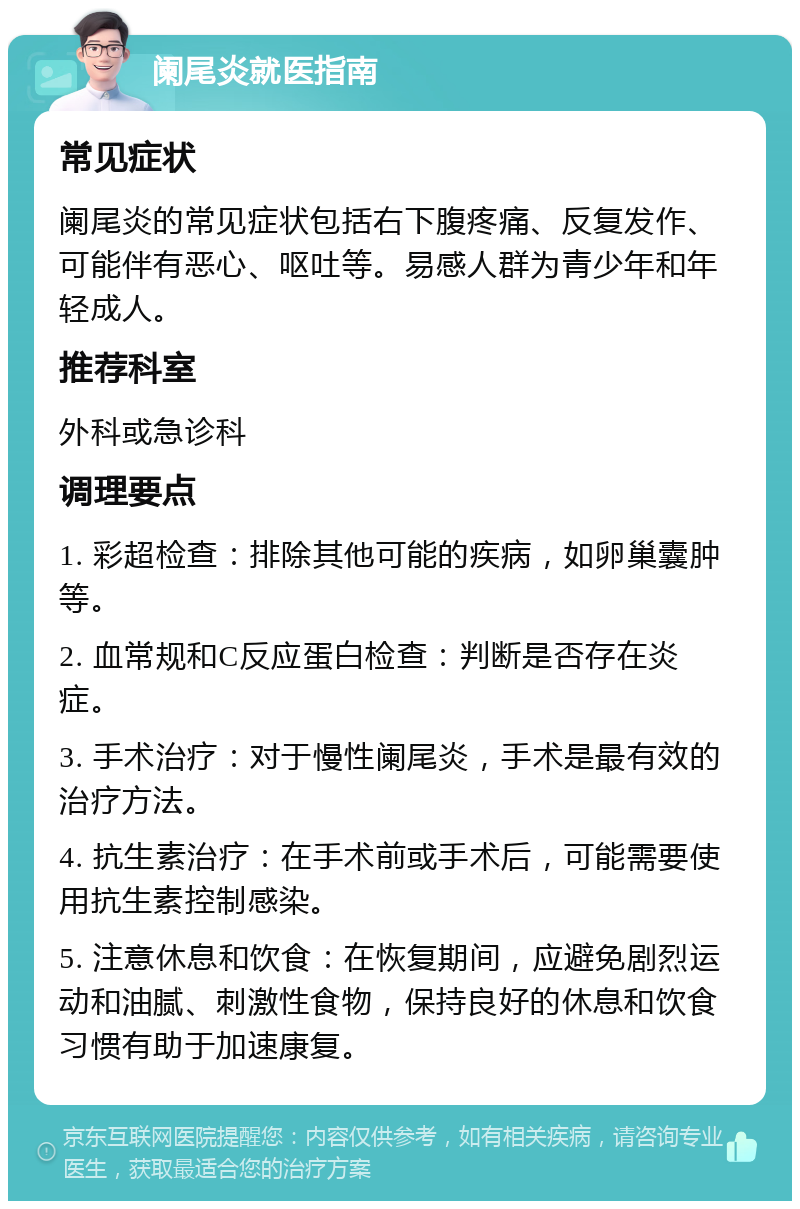 阑尾炎就医指南 常见症状 阑尾炎的常见症状包括右下腹疼痛、反复发作、可能伴有恶心、呕吐等。易感人群为青少年和年轻成人。 推荐科室 外科或急诊科 调理要点 1. 彩超检查：排除其他可能的疾病，如卵巢囊肿等。 2. 血常规和C反应蛋白检查：判断是否存在炎症。 3. 手术治疗：对于慢性阑尾炎，手术是最有效的治疗方法。 4. 抗生素治疗：在手术前或手术后，可能需要使用抗生素控制感染。 5. 注意休息和饮食：在恢复期间，应避免剧烈运动和油腻、刺激性食物，保持良好的休息和饮食习惯有助于加速康复。