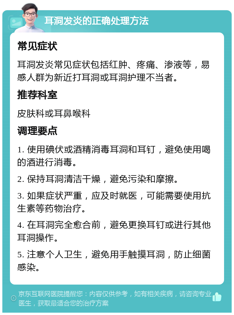 耳洞发炎的正确处理方法 常见症状 耳洞发炎常见症状包括红肿、疼痛、渗液等，易感人群为新近打耳洞或耳洞护理不当者。 推荐科室 皮肤科或耳鼻喉科 调理要点 1. 使用碘伏或酒精消毒耳洞和耳钉，避免使用喝的酒进行消毒。 2. 保持耳洞清洁干燥，避免污染和摩擦。 3. 如果症状严重，应及时就医，可能需要使用抗生素等药物治疗。 4. 在耳洞完全愈合前，避免更换耳钉或进行其他耳洞操作。 5. 注意个人卫生，避免用手触摸耳洞，防止细菌感染。