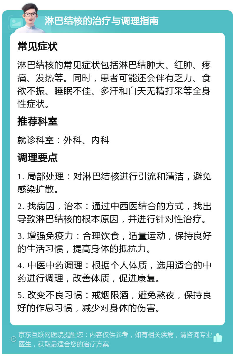 淋巴结核的治疗与调理指南 常见症状 淋巴结核的常见症状包括淋巴结肿大、红肿、疼痛、发热等。同时，患者可能还会伴有乏力、食欲不振、睡眠不佳、多汗和白天无精打采等全身性症状。 推荐科室 就诊科室：外科、内科 调理要点 1. 局部处理：对淋巴结核进行引流和清洁，避免感染扩散。 2. 找病因，治本：通过中西医结合的方式，找出导致淋巴结核的根本原因，并进行针对性治疗。 3. 增强免疫力：合理饮食，适量运动，保持良好的生活习惯，提高身体的抵抗力。 4. 中医中药调理：根据个人体质，选用适合的中药进行调理，改善体质，促进康复。 5. 改变不良习惯：戒烟限酒，避免熬夜，保持良好的作息习惯，减少对身体的伤害。