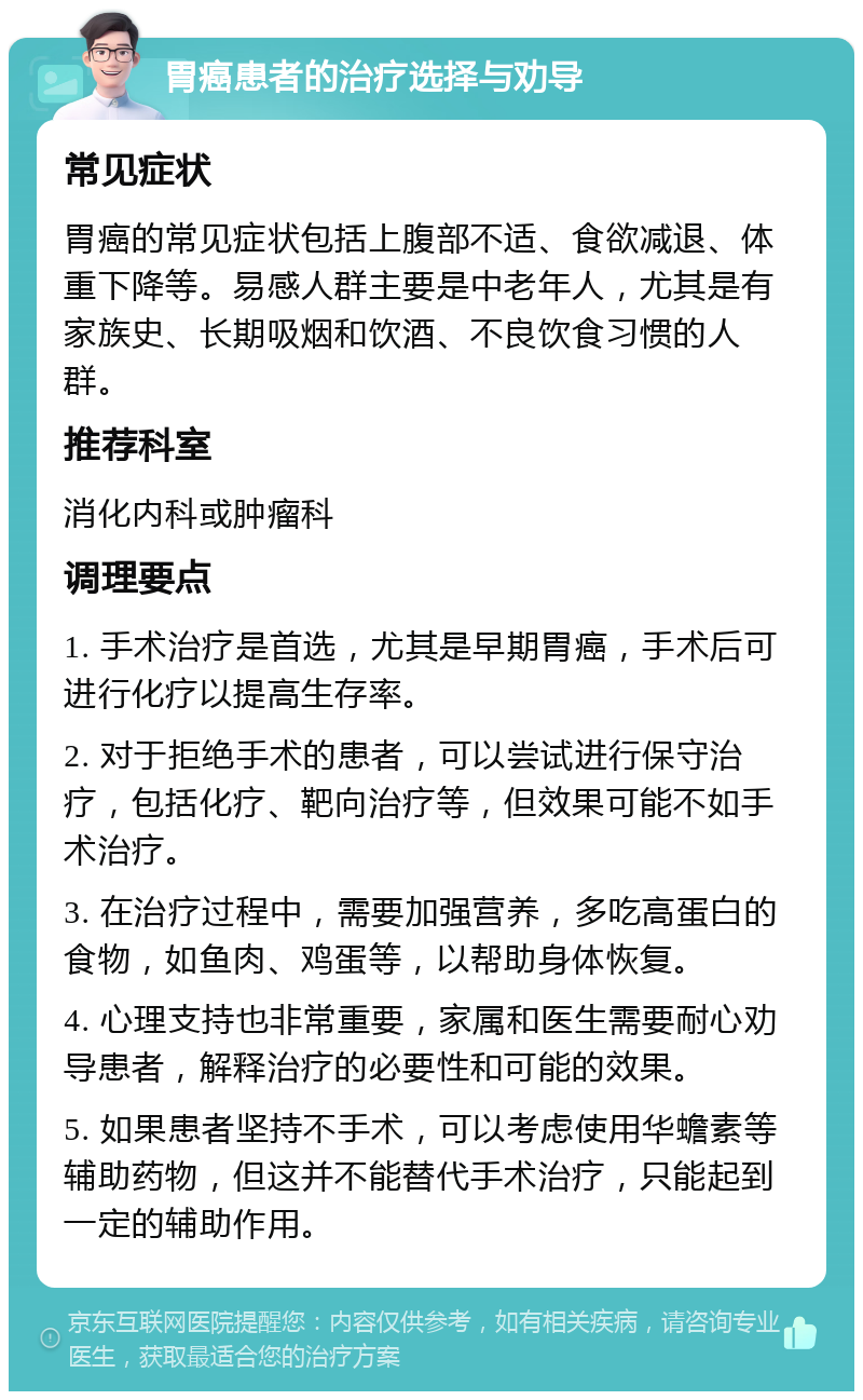 胃癌患者的治疗选择与劝导 常见症状 胃癌的常见症状包括上腹部不适、食欲减退、体重下降等。易感人群主要是中老年人，尤其是有家族史、长期吸烟和饮酒、不良饮食习惯的人群。 推荐科室 消化内科或肿瘤科 调理要点 1. 手术治疗是首选，尤其是早期胃癌，手术后可进行化疗以提高生存率。 2. 对于拒绝手术的患者，可以尝试进行保守治疗，包括化疗、靶向治疗等，但效果可能不如手术治疗。 3. 在治疗过程中，需要加强营养，多吃高蛋白的食物，如鱼肉、鸡蛋等，以帮助身体恢复。 4. 心理支持也非常重要，家属和医生需要耐心劝导患者，解释治疗的必要性和可能的效果。 5. 如果患者坚持不手术，可以考虑使用华蟾素等辅助药物，但这并不能替代手术治疗，只能起到一定的辅助作用。