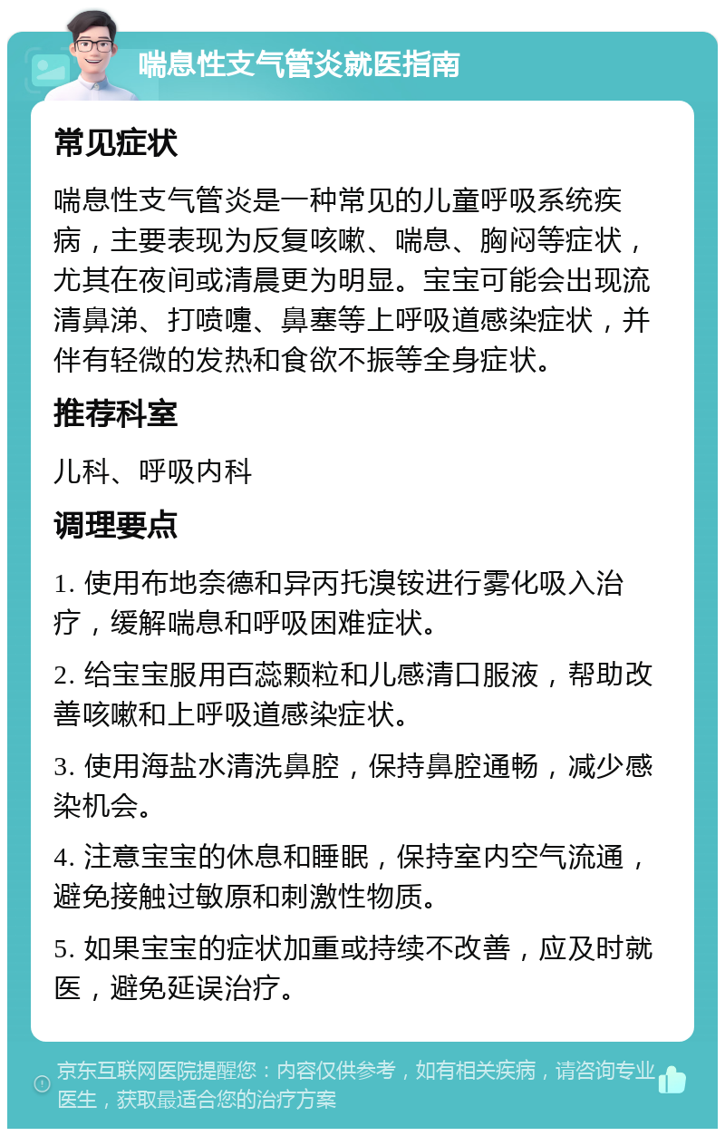 喘息性支气管炎就医指南 常见症状 喘息性支气管炎是一种常见的儿童呼吸系统疾病，主要表现为反复咳嗽、喘息、胸闷等症状，尤其在夜间或清晨更为明显。宝宝可能会出现流清鼻涕、打喷嚏、鼻塞等上呼吸道感染症状，并伴有轻微的发热和食欲不振等全身症状。 推荐科室 儿科、呼吸内科 调理要点 1. 使用布地奈德和异丙托溴铵进行雾化吸入治疗，缓解喘息和呼吸困难症状。 2. 给宝宝服用百蕊颗粒和儿感清口服液，帮助改善咳嗽和上呼吸道感染症状。 3. 使用海盐水清洗鼻腔，保持鼻腔通畅，减少感染机会。 4. 注意宝宝的休息和睡眠，保持室内空气流通，避免接触过敏原和刺激性物质。 5. 如果宝宝的症状加重或持续不改善，应及时就医，避免延误治疗。