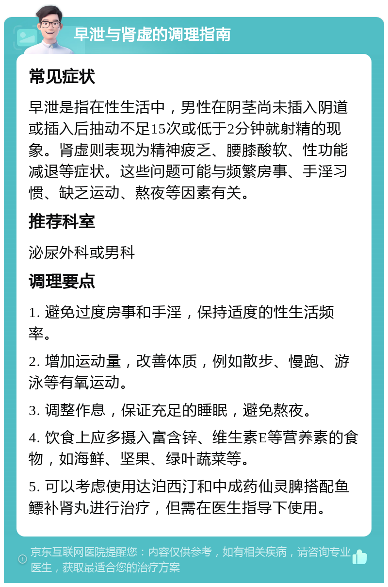 早泄与肾虚的调理指南 常见症状 早泄是指在性生活中，男性在阴茎尚未插入阴道或插入后抽动不足15次或低于2分钟就射精的现象。肾虚则表现为精神疲乏、腰膝酸软、性功能减退等症状。这些问题可能与频繁房事、手淫习惯、缺乏运动、熬夜等因素有关。 推荐科室 泌尿外科或男科 调理要点 1. 避免过度房事和手淫，保持适度的性生活频率。 2. 增加运动量，改善体质，例如散步、慢跑、游泳等有氧运动。 3. 调整作息，保证充足的睡眠，避免熬夜。 4. 饮食上应多摄入富含锌、维生素E等营养素的食物，如海鲜、坚果、绿叶蔬菜等。 5. 可以考虑使用达泊西汀和中成药仙灵脾搭配鱼鳔补肾丸进行治疗，但需在医生指导下使用。
