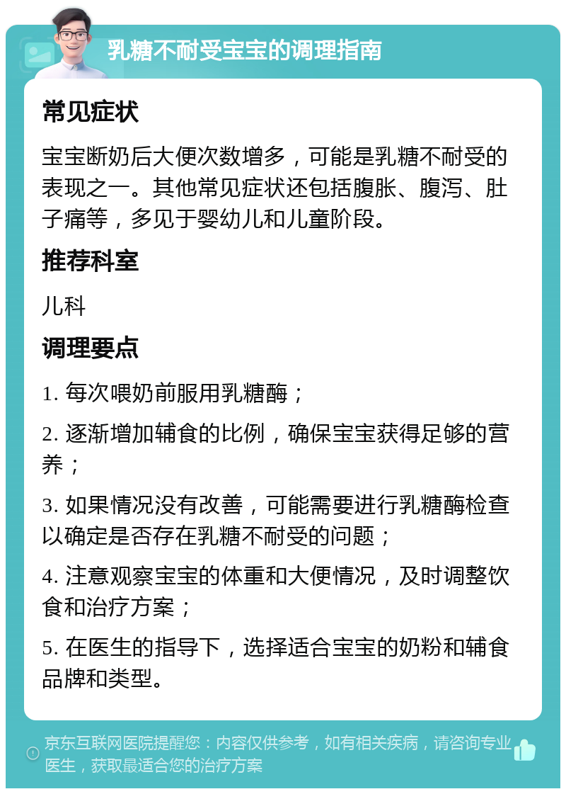 乳糖不耐受宝宝的调理指南 常见症状 宝宝断奶后大便次数增多，可能是乳糖不耐受的表现之一。其他常见症状还包括腹胀、腹泻、肚子痛等，多见于婴幼儿和儿童阶段。 推荐科室 儿科 调理要点 1. 每次喂奶前服用乳糖酶； 2. 逐渐增加辅食的比例，确保宝宝获得足够的营养； 3. 如果情况没有改善，可能需要进行乳糖酶检查以确定是否存在乳糖不耐受的问题； 4. 注意观察宝宝的体重和大便情况，及时调整饮食和治疗方案； 5. 在医生的指导下，选择适合宝宝的奶粉和辅食品牌和类型。