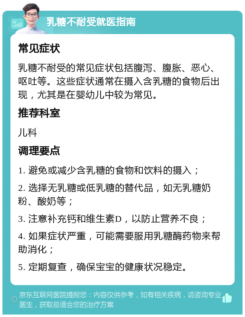 乳糖不耐受就医指南 常见症状 乳糖不耐受的常见症状包括腹泻、腹胀、恶心、呕吐等。这些症状通常在摄入含乳糖的食物后出现，尤其是在婴幼儿中较为常见。 推荐科室 儿科 调理要点 1. 避免或减少含乳糖的食物和饮料的摄入； 2. 选择无乳糖或低乳糖的替代品，如无乳糖奶粉、酸奶等； 3. 注意补充钙和维生素D，以防止营养不良； 4. 如果症状严重，可能需要服用乳糖酶药物来帮助消化； 5. 定期复查，确保宝宝的健康状况稳定。