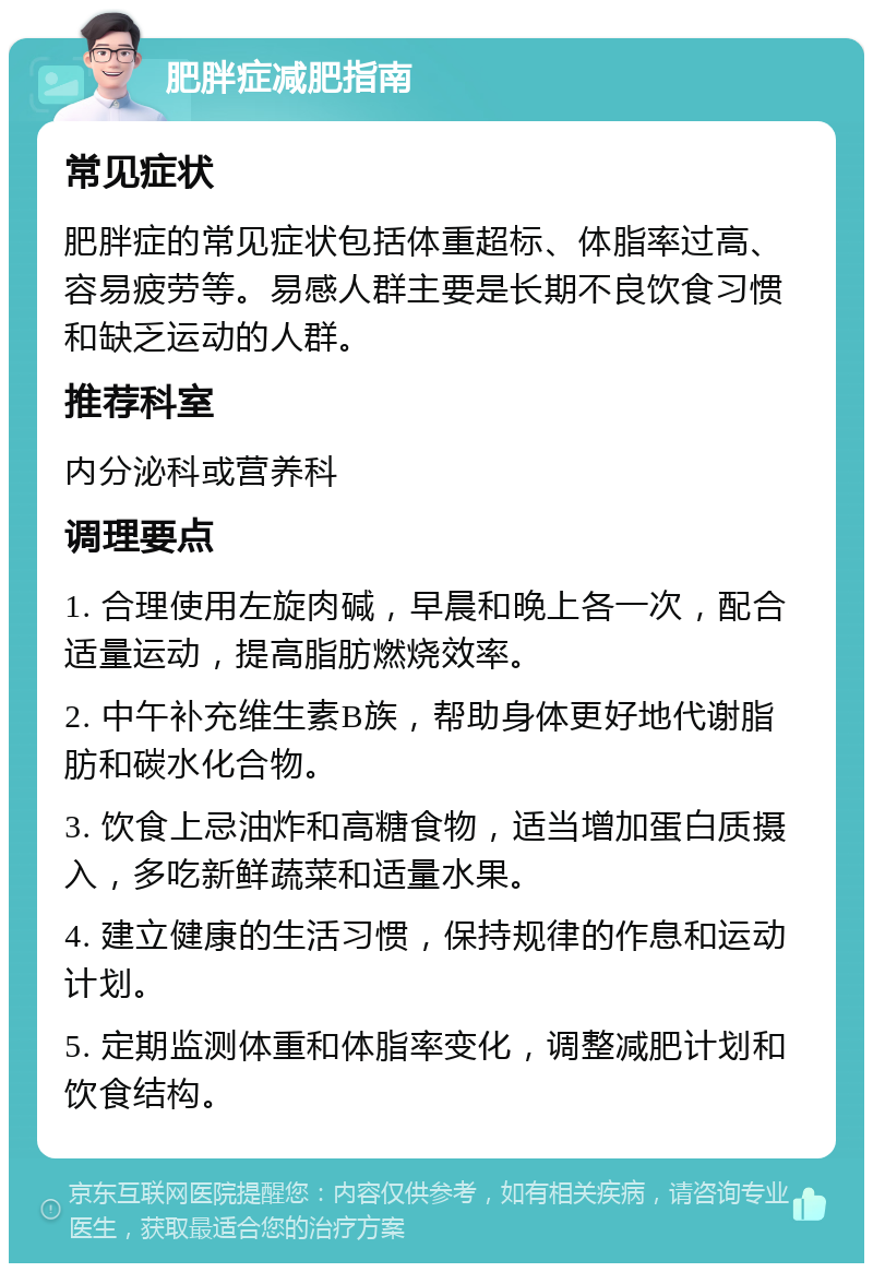 肥胖症减肥指南 常见症状 肥胖症的常见症状包括体重超标、体脂率过高、容易疲劳等。易感人群主要是长期不良饮食习惯和缺乏运动的人群。 推荐科室 内分泌科或营养科 调理要点 1. 合理使用左旋肉碱，早晨和晚上各一次，配合适量运动，提高脂肪燃烧效率。 2. 中午补充维生素B族，帮助身体更好地代谢脂肪和碳水化合物。 3. 饮食上忌油炸和高糖食物，适当增加蛋白质摄入，多吃新鲜蔬菜和适量水果。 4. 建立健康的生活习惯，保持规律的作息和运动计划。 5. 定期监测体重和体脂率变化，调整减肥计划和饮食结构。