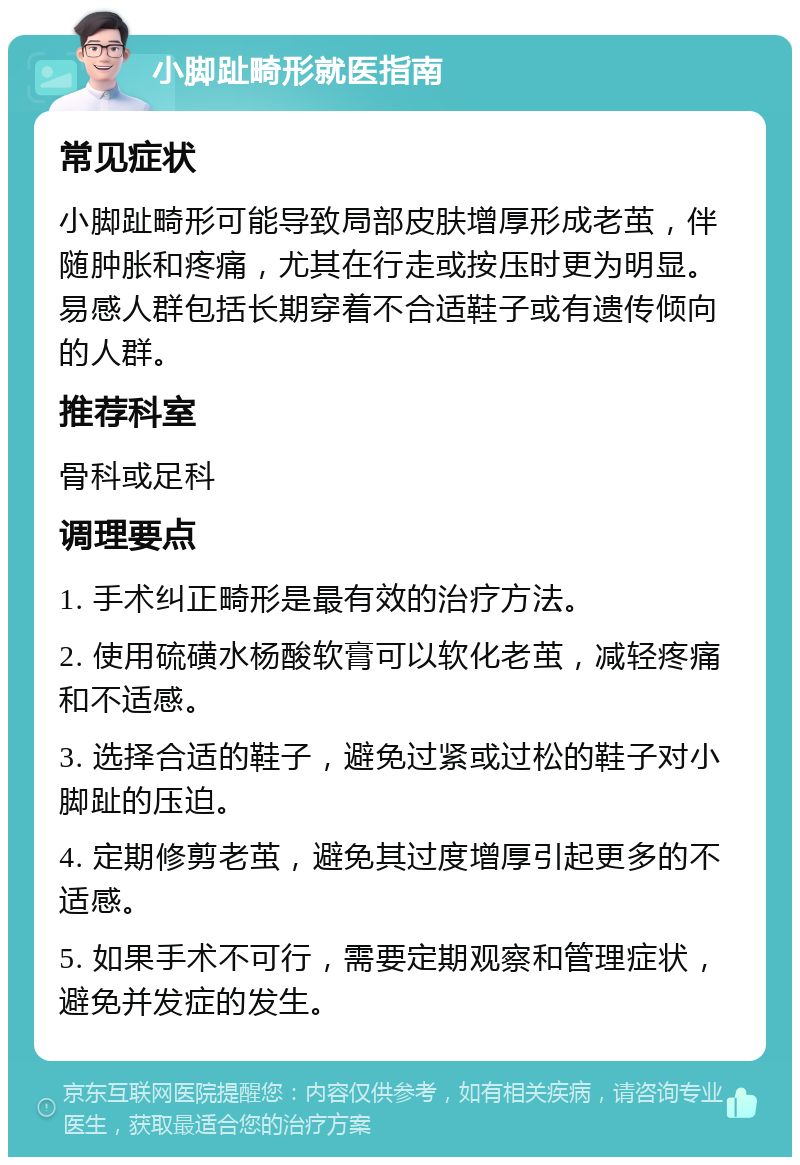 小脚趾畸形就医指南 常见症状 小脚趾畸形可能导致局部皮肤增厚形成老茧，伴随肿胀和疼痛，尤其在行走或按压时更为明显。易感人群包括长期穿着不合适鞋子或有遗传倾向的人群。 推荐科室 骨科或足科 调理要点 1. 手术纠正畸形是最有效的治疗方法。 2. 使用硫磺水杨酸软膏可以软化老茧，减轻疼痛和不适感。 3. 选择合适的鞋子，避免过紧或过松的鞋子对小脚趾的压迫。 4. 定期修剪老茧，避免其过度增厚引起更多的不适感。 5. 如果手术不可行，需要定期观察和管理症状，避免并发症的发生。