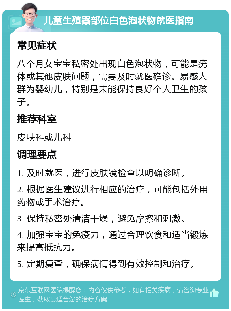 儿童生殖器部位白色泡状物就医指南 常见症状 八个月女宝宝私密处出现白色泡状物，可能是疣体或其他皮肤问题，需要及时就医确诊。易感人群为婴幼儿，特别是未能保持良好个人卫生的孩子。 推荐科室 皮肤科或儿科 调理要点 1. 及时就医，进行皮肤镜检查以明确诊断。 2. 根据医生建议进行相应的治疗，可能包括外用药物或手术治疗。 3. 保持私密处清洁干燥，避免摩擦和刺激。 4. 加强宝宝的免疫力，通过合理饮食和适当锻炼来提高抵抗力。 5. 定期复查，确保病情得到有效控制和治疗。