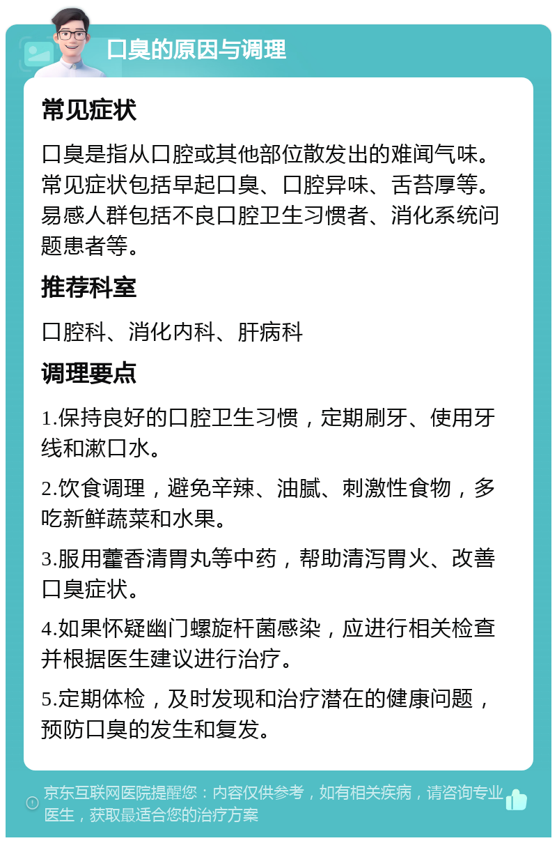 口臭的原因与调理 常见症状 口臭是指从口腔或其他部位散发出的难闻气味。常见症状包括早起口臭、口腔异味、舌苔厚等。易感人群包括不良口腔卫生习惯者、消化系统问题患者等。 推荐科室 口腔科、消化内科、肝病科 调理要点 1.保持良好的口腔卫生习惯，定期刷牙、使用牙线和漱口水。 2.饮食调理，避免辛辣、油腻、刺激性食物，多吃新鲜蔬菜和水果。 3.服用藿香清胃丸等中药，帮助清泻胃火、改善口臭症状。 4.如果怀疑幽门螺旋杆菌感染，应进行相关检查并根据医生建议进行治疗。 5.定期体检，及时发现和治疗潜在的健康问题，预防口臭的发生和复发。