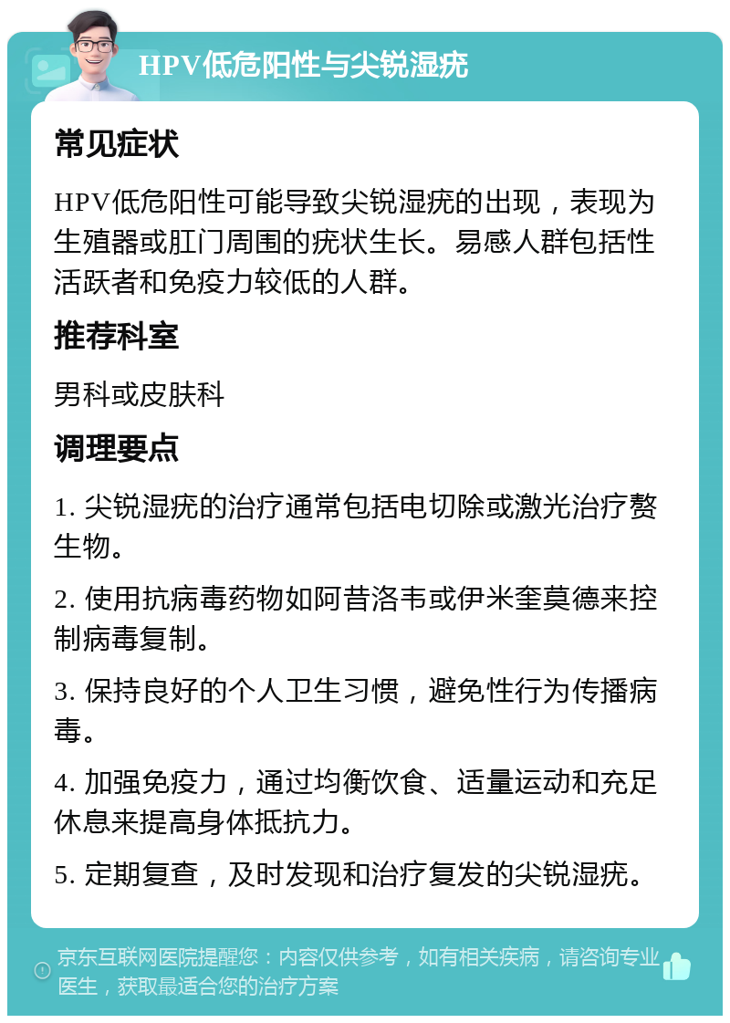 HPV低危阳性与尖锐湿疣 常见症状 HPV低危阳性可能导致尖锐湿疣的出现，表现为生殖器或肛门周围的疣状生长。易感人群包括性活跃者和免疫力较低的人群。 推荐科室 男科或皮肤科 调理要点 1. 尖锐湿疣的治疗通常包括电切除或激光治疗赘生物。 2. 使用抗病毒药物如阿昔洛韦或伊米奎莫德来控制病毒复制。 3. 保持良好的个人卫生习惯，避免性行为传播病毒。 4. 加强免疫力，通过均衡饮食、适量运动和充足休息来提高身体抵抗力。 5. 定期复查，及时发现和治疗复发的尖锐湿疣。