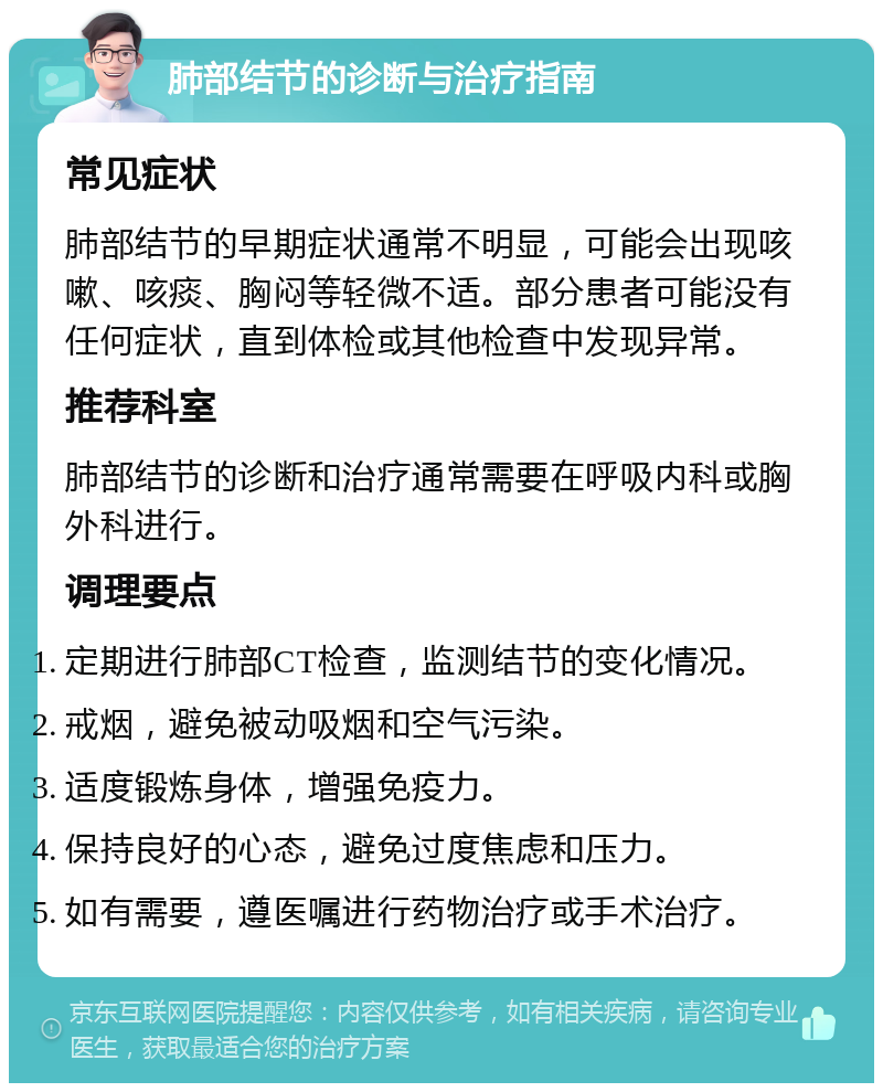 肺部结节的诊断与治疗指南 常见症状 肺部结节的早期症状通常不明显，可能会出现咳嗽、咳痰、胸闷等轻微不适。部分患者可能没有任何症状，直到体检或其他检查中发现异常。 推荐科室 肺部结节的诊断和治疗通常需要在呼吸内科或胸外科进行。 调理要点 定期进行肺部CT检查，监测结节的变化情况。 戒烟，避免被动吸烟和空气污染。 适度锻炼身体，增强免疫力。 保持良好的心态，避免过度焦虑和压力。 如有需要，遵医嘱进行药物治疗或手术治疗。