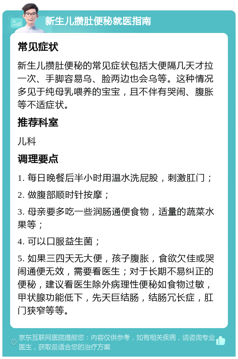 新生儿攒肚便秘就医指南 常见症状 新生儿攒肚便秘的常见症状包括大便隔几天才拉一次、手脚容易乌、脸两边也会乌等。这种情况多见于纯母乳喂养的宝宝，且不伴有哭闹、腹胀等不适症状。 推荐科室 儿科 调理要点 1. 每日晚餐后半小时用温水洗屁股，刺激肛门； 2. 做腹部顺时针按摩； 3. 母亲要多吃一些润肠通便食物，适量的蔬菜水果等； 4. 可以口服益生菌； 5. 如果三四天无大便，孩子腹胀，食欲欠佳或哭闹通便无效，需要看医生；对于长期不易纠正的便秘，建议看医生除外病理性便秘如食物过敏，甲状腺功能低下，先天巨结肠，结肠冗长症，肛门狭窄等等。