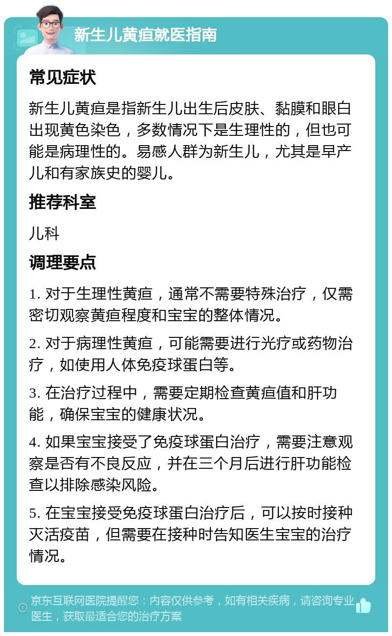 新生儿黄疸就医指南 常见症状 新生儿黄疸是指新生儿出生后皮肤、黏膜和眼白出现黄色染色，多数情况下是生理性的，但也可能是病理性的。易感人群为新生儿，尤其是早产儿和有家族史的婴儿。 推荐科室 儿科 调理要点 1. 对于生理性黄疸，通常不需要特殊治疗，仅需密切观察黄疸程度和宝宝的整体情况。 2. 对于病理性黄疸，可能需要进行光疗或药物治疗，如使用人体免疫球蛋白等。 3. 在治疗过程中，需要定期检查黄疸值和肝功能，确保宝宝的健康状况。 4. 如果宝宝接受了免疫球蛋白治疗，需要注意观察是否有不良反应，并在三个月后进行肝功能检查以排除感染风险。 5. 在宝宝接受免疫球蛋白治疗后，可以按时接种灭活疫苗，但需要在接种时告知医生宝宝的治疗情况。