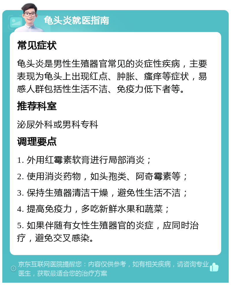 龟头炎就医指南 常见症状 龟头炎是男性生殖器官常见的炎症性疾病，主要表现为龟头上出现红点、肿胀、瘙痒等症状，易感人群包括性生活不洁、免疫力低下者等。 推荐科室 泌尿外科或男科专科 调理要点 1. 外用红霉素软膏进行局部消炎； 2. 使用消炎药物，如头孢类、阿奇霉素等； 3. 保持生殖器清洁干燥，避免性生活不洁； 4. 提高免疫力，多吃新鲜水果和蔬菜； 5. 如果伴随有女性生殖器官的炎症，应同时治疗，避免交叉感染。