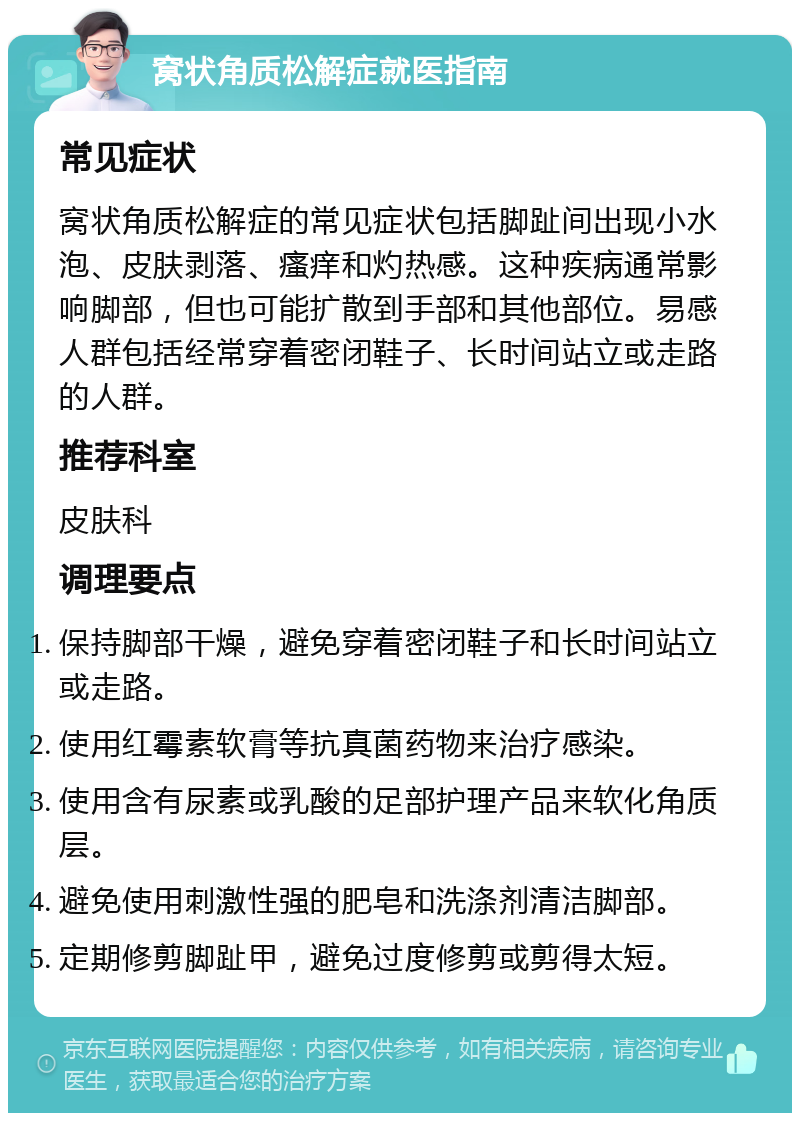 窝状角质松解症就医指南 常见症状 窝状角质松解症的常见症状包括脚趾间出现小水泡、皮肤剥落、瘙痒和灼热感。这种疾病通常影响脚部，但也可能扩散到手部和其他部位。易感人群包括经常穿着密闭鞋子、长时间站立或走路的人群。 推荐科室 皮肤科 调理要点 保持脚部干燥，避免穿着密闭鞋子和长时间站立或走路。 使用红霉素软膏等抗真菌药物来治疗感染。 使用含有尿素或乳酸的足部护理产品来软化角质层。 避免使用刺激性强的肥皂和洗涤剂清洁脚部。 定期修剪脚趾甲，避免过度修剪或剪得太短。