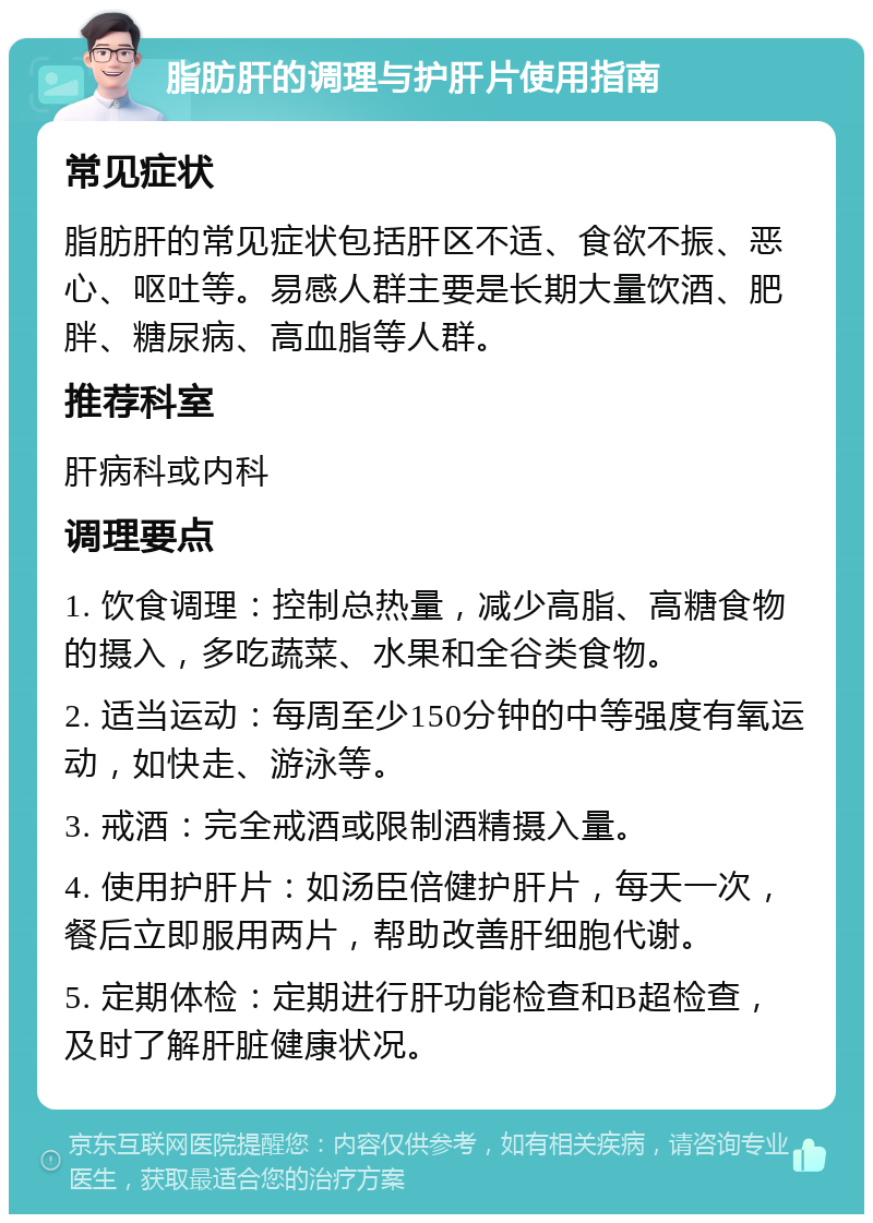 脂肪肝的调理与护肝片使用指南 常见症状 脂肪肝的常见症状包括肝区不适、食欲不振、恶心、呕吐等。易感人群主要是长期大量饮酒、肥胖、糖尿病、高血脂等人群。 推荐科室 肝病科或内科 调理要点 1. 饮食调理：控制总热量，减少高脂、高糖食物的摄入，多吃蔬菜、水果和全谷类食物。 2. 适当运动：每周至少150分钟的中等强度有氧运动，如快走、游泳等。 3. 戒酒：完全戒酒或限制酒精摄入量。 4. 使用护肝片：如汤臣倍健护肝片，每天一次，餐后立即服用两片，帮助改善肝细胞代谢。 5. 定期体检：定期进行肝功能检查和B超检查，及时了解肝脏健康状况。