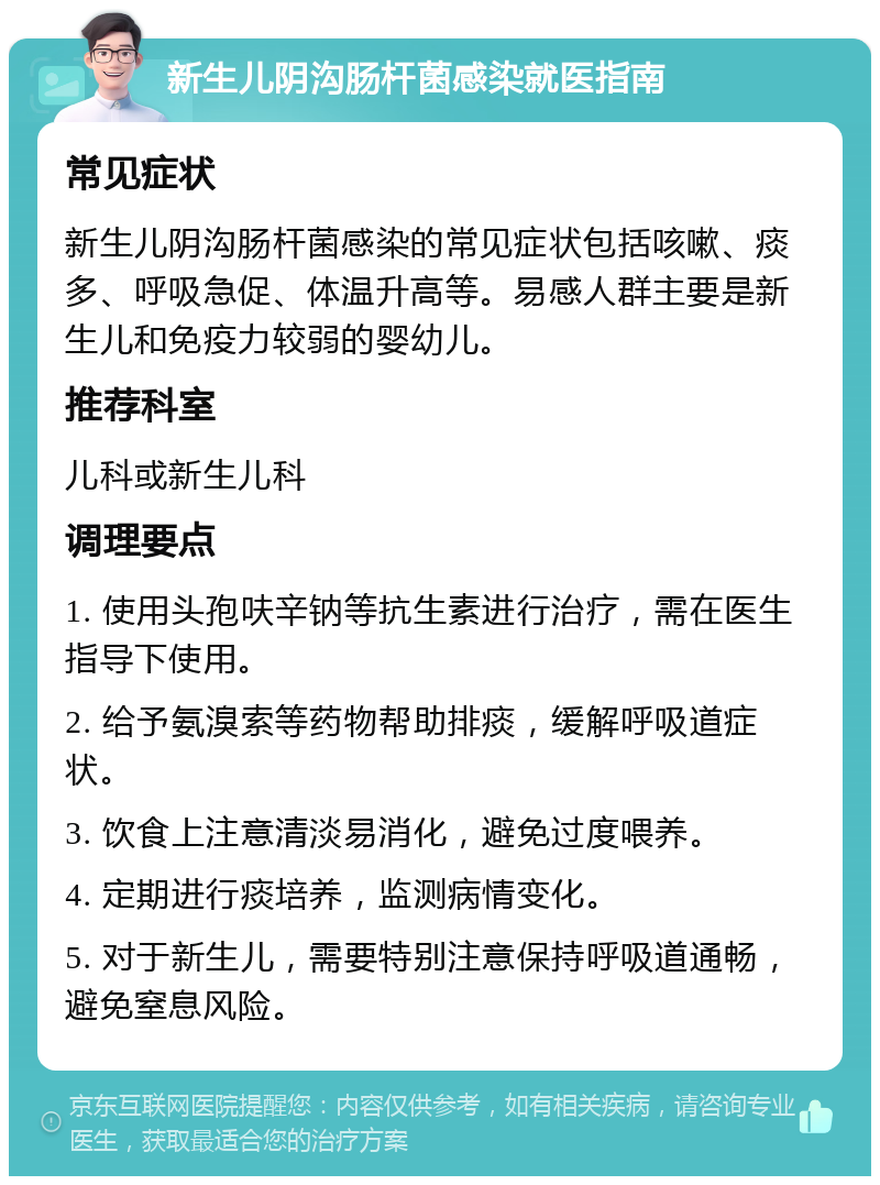 新生儿阴沟肠杆菌感染就医指南 常见症状 新生儿阴沟肠杆菌感染的常见症状包括咳嗽、痰多、呼吸急促、体温升高等。易感人群主要是新生儿和免疫力较弱的婴幼儿。 推荐科室 儿科或新生儿科 调理要点 1. 使用头孢呋辛钠等抗生素进行治疗，需在医生指导下使用。 2. 给予氨溴索等药物帮助排痰，缓解呼吸道症状。 3. 饮食上注意清淡易消化，避免过度喂养。 4. 定期进行痰培养，监测病情变化。 5. 对于新生儿，需要特别注意保持呼吸道通畅，避免窒息风险。