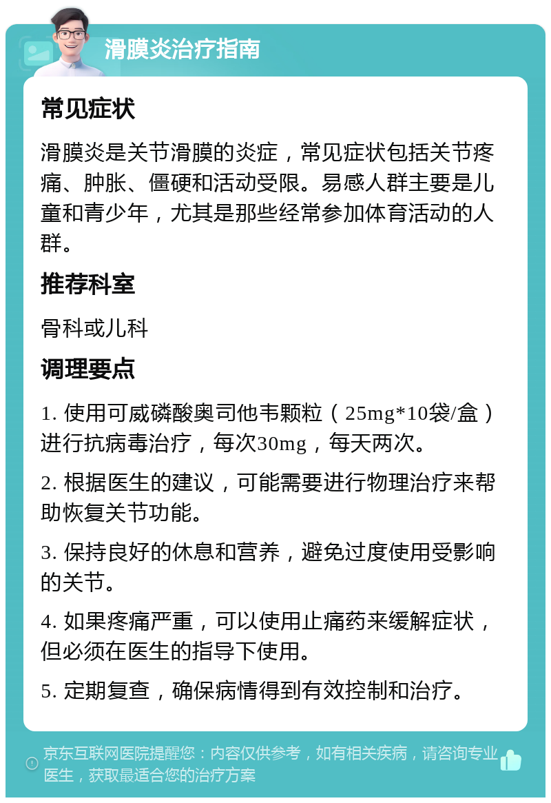 滑膜炎治疗指南 常见症状 滑膜炎是关节滑膜的炎症，常见症状包括关节疼痛、肿胀、僵硬和活动受限。易感人群主要是儿童和青少年，尤其是那些经常参加体育活动的人群。 推荐科室 骨科或儿科 调理要点 1. 使用可威磷酸奥司他韦颗粒（25mg*10袋/盒）进行抗病毒治疗，每次30mg，每天两次。 2. 根据医生的建议，可能需要进行物理治疗来帮助恢复关节功能。 3. 保持良好的休息和营养，避免过度使用受影响的关节。 4. 如果疼痛严重，可以使用止痛药来缓解症状，但必须在医生的指导下使用。 5. 定期复查，确保病情得到有效控制和治疗。